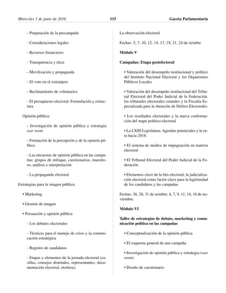 - Preparación de la precampaña
- Consideraciones legales
- Recursos financieros
- Transparencia y ética
- Movilización y propaganda
- El voto en el extranjero
- Reclutamiento de voluntarios
- El presupuesto electoral. Formulación y estruc-
tura
Opinión pública:
- Investigación de opinión pública y estrategia
war room
- Formación de la percepción y de la opinión pú-
blica
- Las encuestas de opinión pública en las campa-
ñas: grupos de enfoque, cuestionarios, muestre-
os, análisis e interpretación
- La propaganda electoral
Estrategias para la imagen pública:
• Marketing
• Gestión de imagen
• Persuasión y opinión pública
- Los debates electorales
- Técnicas para el manejo de crisis y la comuni-
cación estratégica
- Registro de candidatos
- Etapas y elementos de la jornada electoral (ca-
sillas, consejos distritales, representantes, docu-
mentación electoral, etcétera).
La observación electoral
Fechas: 5, 7, 10, 12, 14, 17, 19, 21, 24 de octubre
Módulo V
Campañas: Etapa postelectoral
• Valoración del desempeño institucional y político
del Instituto Nacional Electoral y los Organismos
Públicos Locales
• Valoración del desempeño institucional del Tribu-
nal Electoral del Poder Judicial de la Federación,
los tribunales electorales estatales y la Fiscalía Es-
pecializada para la Atención de Delitos Electorales
• Los resultados electorales y la nueva conforma-
ción del mapa político-electoral
• La LXIII Legislatura. Agendas potenciales y la ru-
ta hacia 2018.
• El sistema de medios de impugnación en materia
electoral
• El Tribunal Electoral del Poder Judicial de la Fe-
deración
• Elementos clave de la litis electoral, la judicializa-
ción electoral como factor clave para la legitimidad
de los candidatos y las campañas
Fechas: 26, 28, 31 de octubre; 4, 7, 9, 11, 14, 16 de no-
viembre.
Módulo VI
Taller de estrategias de debate, marketing y comu-
nicación política en las campañas
• Conceptualización de la opinión pública
• El esquema general de una campaña
• Investigación de opinión pública y estrategia (war
room)
• Diseño de cuestionario
Miércoles 1 de junio de 2016 Gaceta Parlamentaria115
 