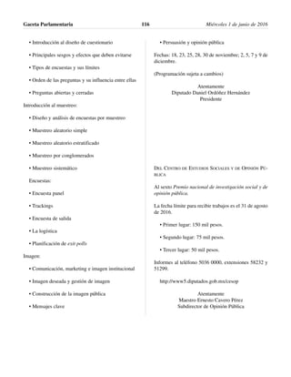 • Introducción al diseño de cuestionario
• Principales sesgos y efectos que deben evitarse
• Tipos de encuestas y sus límites
• Orden de las preguntas y su influencia entre ellas
• Preguntas abiertas y cerradas
Introducción al muestreo:
• Diseño y análisis de encuestas por muestreo
• Muestreo aleatorio simple
• Muestreo aleatorio estratificado
• Muestreo por conglomerados
• Muestreo sistemático
Encuestas:
• Encuesta panel
• Trackings
• Encuesta de salida
• La logística
• Planificación de exit polls
Imagen:
• Comunicación, marketing e imagen institucional
• Imagen deseada y gestión de imagen
• Construcción de la imagen pública
• Mensajes clave
• Persuasión y opinión pública
Fechas: 18, 23, 25, 28, 30 de noviembre; 2, 5, 7 y 9 de
diciembre.
(Programación sujeta a cambios)
Atentamente
Diputado Daniel Ordóñez Hernández
Presidente
DEL CENTRO DE ESTUDIOS SOCIALES Y DE OPINIÓN PÚ-
BLICA
Al sexto Premio nacional de investigación social y de
opinión pública.
La fecha límite para recibir trabajos es el 31 de agosto
de 2016.
• Primer lugar: 150 mil pesos.
• Segundo lugar: 75 mil pesos.
• Tercer lugar: 50 mil pesos.
Informes al teléfono 5036 0000, extensiones 58232 y
51299.
http://www5.diputados.gob.mx/cesop
Atentamente
Maestro Ernesto Cavero Pérez
Subdirector de Opinión Pública
Gaceta Parlamentaria Miércoles 1 de junio de 2016116
 