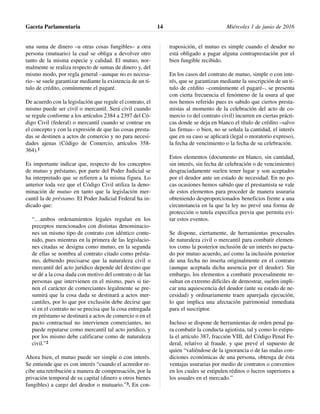 una suma de dinero –u otras cosas fungibles– a otra
persona (mutuario) la cual se obliga a devolver otro
tanto de la misma especie y calidad. El mutuo, nor-
malmente se realiza respecto de sumas de dinero y, del
mismo modo, por regla general –aunque no es necesa-
rio– se suele garantizar mediante la existencia de un tí-
tulo de crédito, comúnmente el pagaré.
De acuerdo con la legislación que regule el contrato, el
mismo puede ser civil o mercantil. Será civil cuando
se regule conforme a los artículos 2384 a 2397 del Có-
digo Civil (federal) o mercantil cuando se contrae en
el concepto y con la expresión de que las cosas presta-
das se destinen a actos de comercio y no para necesi-
dades ajenas (Código de Comercio, artículos 358-
364).1
Es importante indicar que, respecto de los conceptos
de mutuo y préstamo, por parte del Poder Judicial se
ha interpretado que se refieren a la misma figura. Lo
anterior toda vez que el Código Civil utiliza la deno-
minación de mutuo en tanto que la legislación mer-
cantil la de préstamo. El Poder Judicial Federal ha in-
dicado que:
“…ambos ordenamientos legales regulan en los
preceptos mencionados con distintas denominacio-
nes un mismo tipo de contrato con idéntico conte-
nido, pues mientras en la primera de las legislacio-
nes citadas se designa como mutuo, en la segunda
de ellas se nombra al contrato citado como présta-
mo, debiendo precisarse que la naturaleza civil o
mercantil del acto jurídico depende del destino que
se dé a la cosa dada con motivo del contrato o de las
personas que intervienen en el mismo, pues si tie-
nen el carácter de comerciantes legalmente se pre-
sumirá que la cosa dada se destinará a actos mer-
cantiles, por lo que por exclusión debe decirse que
si en el contrato no se precisa que la cosa entregada
en préstamo se destinará a actos de comercio o en el
pacto contractual no intervienen comerciantes, no
puede reputarse como mercantil tal acto jurídico, y
por los mismo debe calificarse como de naturaleza
civil.”2
Ahora bien, el mutuo puede ser simple o con interés.
Se entiende que es con interés “cuando el acreedor re-
cibe una retribución a manera de compensación, por la
privación temporal de su capital (dinero u otros bienes
fungibles) a cargo del deudor o mutuario.”3. En con-
traposición, el mutuo es simple cuando el deudor no
está obligado a pagar alguna contraprestación por el
bien fungible recibido.
En los casos del contrato de mutuo, simple o con inte-
rés, que se garantizan mediante la suscripción de un tí-
tulo de crédito –comúnmente el pagaré–, se presenta
con cierta frecuencia el fenómeno de la usura al que
nos hemos referido pues es sabido que ciertos presta-
mistas al momento de la celebración del acto de co-
mercio (o del contrato civil) incurren en ciertas prácti-
cas donde se deja en blanco el título de crédito –salvo
las firmas– o bien, no se señala la cantidad, el interés
que en su caso se aplicará (legal o moratorio expreso),
la fecha de vencimiento o la fecha de su celebración.
Estos elementos (documento en blanco, sin cantidad,
sin interés, sin fecha de celebración o de vencimiento)
desgraciadamente suelen tener lugar y son aceptados
por el deudor ante un estado de necesidad. En no po-
cas ocasiones hemos sabido que el prestamista se vale
de estos elementos para proceder de manera usuraria
obteniendo desproporcionados beneficios frente a una
circunstancia en la que la ley no prevé una forma de
protección o tutela especifica previa que permita evi-
tar estos eventos.
Se dispone, ciertamente, de herramientas procesales
de naturaleza civil o mercantil para combatir elemen-
tos como la posterior inclusión de un interés no pacta-
do por mutuo acuerdo, así como la inclusión posterior
de una fecha no inserta originalmente en el contrato
(aunque aceptada dicha ausencia por el deudor). Sin
embargo, los elementos a combatir procesalmente re-
sultan en extremo difíciles de demostrar, suelen impli-
car una aquiescencia del deudor (ante su estado de ne-
cesidad) y ordinariamente traen aparejada ejecución,
lo que implica una afectación patrimonial inmediata
para el suscriptor.
Incluso se dispone de herramientas de orden penal pa-
ra combatir la conducta agiotista, tal y como lo estipu-
la el artículo 387, fracción VIII, del Código Penal Fe-
deral, relativo al fraude, y que prevé el supuesto de
quien “valiéndose de la ignorancia o de las malas con-
diciones económicas de una persona, obtenga de ésta
ventajas usurarias por medio de contratos o convenios
en los cuales se estipulen réditos o lucros superiores a
los usuales en el mercado.”
Gaceta Parlamentaria Miércoles 1 de junio de 201614
 
