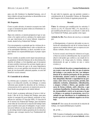 para con ello fortalecer la dignidad humana, con el
único objetivo de que las personas se desarrollen en un
ambiente sano de trabajo.
III. Propuesta
Como se pudo advertir, el anterior escenario nos indi-
ca que es momento de poner orden en el fenómeno so-
cial del acoso laboral.
Bajo este contexto, es nuestra propuesta el que se san-
cione a los sujetos activos y proteja a los sujetos pasi-
vos que intervienen en el acoso laboral, respectiva-
mente, desde la Ley Federal del Trabajo.
Con esta propuesta se pretende que las víctimas de es-
te fenómeno social puedan hacer valer su derecho an-
te las autoridades laborales, es decir, rescindir su con-
trato laboral sin responsabilidad para el propio sujeto
pasivo.
En ese sentido, no podría existir mejor mecanismo pa-
ra garantizar el derecho humano de no discriminación,
derecho al trabajo y el de dignidad, que el incorporar
al marco jurídico mexicano las acciones legales que se
presentan, de forma tal, que es de suma importancia
analizar y en su caso aprobar esta iniciativa de ley por
parte de esta honorable soberanía popular, en aras del
beneficio social comunal.
IV. Contenido de la reforma
La reforma que se propone a la Ley Federal del Tra-
bajo es en redacción sencilla, sin embargo, se estima
suficiente para atender los derechos de las víctimas y
consecuencias de los agresores en materia de acoso la-
boral desde una perspectiva de índole laboral.
En tal virtud, se propone adicionar el inciso c) del ar-
tículo 3 Bis de la Ley Federal del Trabajo, para para
incluir el concepto de acoso laboral, asimismo se mo-
difican los artículos 47 fracción VIII y 51 fracción II
de la misma Ley Federal del Trabajo, para incorporar
como falta de rescisión de la relación del trabajo tanto
para el patrón como para el trabajador, el que comen-
tan acoso laboral, en aras de propiciar un ambiente sa-
no de trabajo desde la óptica garantista de los derechos
humanos que consagra nuestra Ley Fundamental del
País.
Es por todo lo expuesto, que me permito someter a
consideración de la honorable Cámara de Diputados
del Congreso de la Unión el siguiente proyecto de
Decreto
Único. Se reforman por modificación los artículos 3
incisos a) y b), 47, fracción VIII, y 51, fracción II, y
por modificación del inciso c) al artículo 3, todos de la
Ley Federal del Trabajo, para quedar como sigue:
Artículo 3o. Bis. Para efectos de esta Ley se entiende
por:
a) Hostigamiento, el ejercicio del poder en una re-
lación de subordinación real de la víctima frente al
agresor en el ámbito laboral, que se expresa en con-
ductas verbales, físicas o ambas;
b) Acoso sexual, una forma de violencia en la que,
si bien no existe la subordinación, hay un ejercicio
abusivo del poder que conlleva a un estado de in-
defensión y de riesgo para la víctima, indepen-
dientemente de que se realice en uno o varios
eventos; y
c) Acoso laboral, los actos o comportamientos, en
un evento o una serie de ellos, en que el entorno
del trabajo o con motivo de éste, con indepen-
dencia de la relación jerárquica de las personas
involucradas, atenten contra la autoestima, sa-
lud, integridad, libertad o seguridad de las per-
sonas; entre otros: la provocación, presión, inti-
midación exclusión, aislamiento, ridiculización,
o ataques verbales o físicos, que puedan reali-
zarse de forma evidente, sutil o discreta, y que
ocasionan humillación, frustración, ofensa, mie-
do, incomodidad o estrés en la persona a la que
se dirigen o en quienes lo presencian, con el re-
sultado de que interfieren en el rendimiento la-
boral o generan un ambiente negativo en el tra-
bajo.
Artículo 47. Son causas de rescisión de la relación de
trabajo, sin responsabilidad para el patrón:
III. al VII. ...
VIII. Cometer el trabajador actos inmorales, de hos-
tigamiento, acoso sexual y/o acoso laboral, contra
Miércoles 1 de junio de 2016 Gaceta Parlamentaria27
 