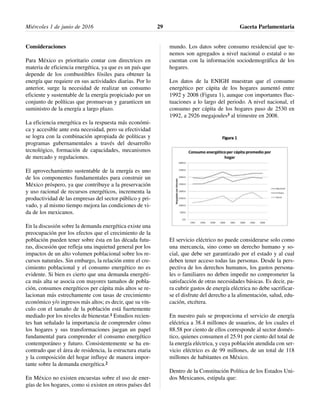Consideraciones
Para México es prioritario contar con directrices en
materia de eficiencia energética, ya que es un país que
depende de los combustibles fósiles para obtener la
energía que requiere en sus actividades diarias. Por lo
anterior, surge la necesidad de realizar un consumo
eficiente y sustentable de la energía propiciado por un
conjunto de políticas que promuevan y garanticen un
suministro de la energía a largo plazo.
La eficiencia energética es la respuesta más económi-
ca y accesible ante esta necesidad, pero su efectividad
se logra con la combinación apropiada de políticas y
programas gubernamentales a través del desarrollo
tecnológico, formación de capacidades, mecanismos
de mercado y regulaciones.
El aprovechamiento sustentable de la energía es uno
de los componentes fundamentales para construir un
México próspero, ya que contribuye a la preservación
y uso racional de recursos energéticos, incrementa la
productividad de las empresas del sector público y pri-
vado, y al mismo tiempo mejora las condiciones de vi-
da de los mexicanos.
En la discusión sobre la demanda energética existe una
preocupación por los efectos que el crecimiento de la
población pueden tener sobre ésta en las década futu-
ras, discusión que refleja una inquietud general por los
impactos de un alto volumen poblacional sobre los re-
cursos naturales. Sin embargo, la relación entre el cre-
cimiento poblacional y el consumo energético no es
evidente. Si bien es cierto que una demanda energéti-
ca más alta se asocia con mayores tamaños de pobla-
ción, consumos energéticos per cápita más altos se re-
lacionan más estrechamente con tasas de crecimiento
económico y/o ingresos más altos; es decir, que su vín-
culo con el tamaño de la población está fuertemente
mediado por los niveles de bienestar.1 Estudios recien-
tes han señalado la importancia de comprender cómo
los hogares y sus transformaciones juegan un papel
fundamental para comprender el consumo energético
contemporáneo y futuro. Consistentemente se ha en-
contrado que el área de residencia, la estructura etaria
y la composición del hogar influye de manera impor-
tante sobre la demanda energética.2
En México no existen encuestas sobre el uso de ener-
gías de los hogares, como si existen en otros países del
mundo. Los datos sobre consumo residencial que te-
nemos son agregados a nivel nacional o estatal o no
cuentan con la información sociodemográfica de los
hogares.
Los datos de la ENIGH muestran que el consumo
energético per cápita de los hogares aumentó entre
1992 y 2008 (Figura 1), aunque con importantes fluc-
tuaciones a lo largo del periodo. A nivel nacional, el
consumo per cápita de los hogares paso de 2530 en
1992, a 2926 megajoules3 al trimestre en 2008.
El servicio eléctrico no puede considerarse solo como
una mercancía, sino como un derecho humano y so-
cial, que debe ser garantizado por el estado y al cual
deben tener acceso todas las personas. Desde la pers-
pectiva de los derechos humanos, los gastos persona-
les o familiares no deben impedir no comprometer la
satisfacción de otras necesidades básicas. Es decir, pa-
ra cubrir gastos de energía eléctrica no debe sacrificar-
se el disfrute del derecho a la alimentación, salud, edu-
cación, etcétera.
En nuestro país se proporciona el servicio de energía
eléctrica a 38.4 millones de usuarios, de los cuales el
88.58 por ciento de ellos corresponde al sector domés-
tico, quienes consumen el 25.91 por ciento del total de
la energía eléctrica, y cuya población atendida con ser-
vicio eléctrico es de 99 millones, de un total de 118
millones de habitantes en México.
Dentro de la Constitución Política de los Estados Uni-
dos Mexicanos, estipula que:
Miércoles 1 de junio de 2016 Gaceta Parlamentaria29
 