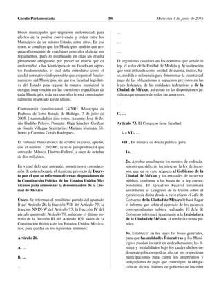 blicos municipales que requieren uniformidad, para
efectos de la posible convivencia y orden entre los
Municipios de un mismo Estado, entre otras. En ese
tenor, se concluye que los Municipios tendrán que res-
petar el contenido de esas bases generales al dictar sus
reglamentos, pues lo establecido en ellas les resulta
plenamente obligatorio por prever un marco que da
uniformidad a los Municipios de un Estado en aspec-
tos fundamentales, el cual debe entenderse como el
caudal normativo indispensable que asegure el funcio-
namiento del Municipio, sin que esa facultad legislati-
va del Estado para regular la materia municipal le
otorgue intervención en las cuestiones específicas de
cada Municipio, toda vez que ello le está constitucio-
nalmente reservado a este último.
Controversia constitucional 14/2001. Municipio de
Pachuca de Soto, Estado de Hidalgo. 7 de julio de
2005. Unanimidad de diez votos. Ausente: José de Je-
sús Gudiño Pelayo. Ponente: Olga Sánchez Cordero
de García Villegas. Secretarias: Mariana Mureddu Gi-
labert y Carmina Cortés Rodríguez.
El Tribunal Pleno el once de octubre en curso, aprobó,
con el número 129/2005, la tesis jurisprudencial que
antecede. México, Distrito Federal, a once de octubre
de dos mil cinco.
En virtud delo que antecede, sometemos a considera-
ción de esta soberanía el siguiente proyecto de Decre-
to por el que se reforman diversas disposiciones de
la Constitución Política de los Estados Unidos Me-
xicanos para armonizar la denominación de la Ciu-
dad de México
Único. Se reforman el penúltimo párrafo del apartado
B del Artículo 26; la fracción VIII del Artículo 73; la
fracción XXIX-W del Artículo 73; la fracción IV del
párrafo quinto del Artículo 79; así como el último pá-
rrafo de la fracción III del Artículo 109, todos de la
Constitución Política de los Estados Unidos Mexica-
nos, para quedar en los siguientes términos:
Artículo 26.
A. …
B. …
…
…
…
…
El organismo calculará en los términos que señale la
ley, el valor de la Unidad de Medida y Actualización
que será utilizada como unidad de cuenta, índice, ba-
se, medida o referencia para determinar la cuantía del
pago de las obligaciones y supuestos previstos en las
leyes federales, de las entidades federativas y de la
Ciudad de México, así como en las disposiciones ju-
rídicas que emanen de todas las anteriores.
…
C. …
Artículo 73. El Congreso tiene facultad:
I. a VII. …
VIII. En materia de deuda pública, para:
1o. …
2o. Aprobar anualmente los montos de endeuda-
miento que deberán incluirse en la ley de ingre-
sos, que en su caso requiera el Gobierno de la
Ciudad de México y las entidades de su sector
público, conforme a las bases de la ley corres-
pondiente. El Ejecutivo Federal informará
anualmente al Congreso de la Unión sobre el
ejercicio de dicha deuda a cuyo efecto el Jefe de
Gobierno de la Ciudad de México le hará llegar
el informe que sobre el ejercicio de los recursos
correspondientes hubiere realizado. El Jefe de
Gobierno informará igualmente a la Legislatura
de la Ciudad de México, al rendir la cuenta pú-
blica.
3o. Establecer en las leyes las bases generales,
para que las entidades federativas y los Muni-
cipios puedan incurrir en endeudamiento; los lí-
mites y modalidades bajo los cuales dichos ór-
denes de gobierno podrán afectar sus respectivas
participaciones para cubrir los empréstitos y
obligaciones de pago que contraigan; la obliga-
ción de dichos órdenes de gobierno de inscribir
Gaceta Parlamentaria Miércoles 1 de junio de 201650
 