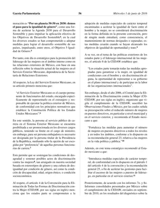 moración es “Por un planeta 50-50 en 2030: demos
el paso para la igualdad de género”, como una for-
ma de acelerar la Agenda 2030 para el Desarrollo
Sostenible y para impulsar la aplicación efectiva de
los Objetivos de Desarrollo Sostenible4, en la cual
los diversos estados se han comprometido a adoptar
medidas para lograr el desarrollo sostenible de sus
países, impulsando, entre otros, el Objetivo 5 Igual-
dad de Género.5
Por tanto, este día es estratégico para la promoción del
liderazgo de las mujeres en el ámbito interno como en
las relaciones exteriores de México, con base en una
reflexión sobre la situación actual de las mujeres en el
Servicio Exterior Mexicano, dependencia de la Secre-
taría de Relaciones Exteriores.
Al respecto, la Ley del Servicio Exterior Mexicano, en
su artículo primero menciona que:
“el Servicio Exterior Mexicano es el cuerpo perma-
nente de funcionarios del estado, encargado especí-
ficamente de representarlo en el extranjero y res-
ponsable de ejecutar la política exterior de México,
de conformidad con los principios normativos que
establece la Constitución Política de los Estados
Unidos Mexicanos”.6
En este sentido, la persona al servicio público de ca-
rrera en el Sistema Exterior Mexicano se encuentra
posibilitada a ser promocionada en los diversos cargos
públicos, teniendo su límite en el cargo de ministro;
sin embargo, para ser persona embajadora es necesario
ser designada por la persona titular de la Presidencia
de la República, mediando sólo la opción de ser esco-
gidas por “preferencia” de aquellas personas funciona-
rias de carrera.7
Esto permite que se sostengan las condiciones de des-
agradad y sostener posibles actos de discriminación
contra las mujeres8, tan arraigado en nuestra sociedad
basada en estereotipos de género y una cultura de des-
igualdad por condición de género, así como la condi-
ción de discapacidad, edad, origen étnico, o condición
socioeconómica.
Al respeto, el artículo 4 de la Convención para la Eli-
minación de Todas las Formas de Discriminación con-
tra la Mujer (CEDAW, por sus siglas en inglés) men-
ciona que los estados parte se comprometen a la
adopción de medidas especiales de carácter temporal
encaminadas a acelerar la igualdad de facto entre el
hombre y la mujer, no se considerará discriminación
en la forma definida en la presente convención, pero
de ningún modo entrañará, como consecuencia, el
mantenimiento de normas desiguales o separadas; es-
tas medidas cesarán cuando se hayan alcanzado los
objetivos de igualdad de oportunidad y trato.9
A su vez, en el tema de las políticas exteriores de los
estados parte y el liderazgo internacional de las muje-
res, el artículo 8 de la CEDAW establece que:
“Los estados parte tomarán todas las medidas apro-
piadas para garantizar a la mujer, en igualdad de
condiciones con el hombre y sin discriminación al-
guna, la oportunidad de representar a su gobierno
en el plano internacional y de participar en la labor
de las organizaciones internacionales”.
Sin embargo, desde el año 2006, el Comité para la Eli-
minación de la Discriminación contra la Mujer (CO-
CEDAW, por sus siglas en inglés), organismo que vi-
gila el cumplimiento de la CEDAW, suscribió las
Observaciones Finales a México, por las cuales señala
su preocupación sobre el reducido número de mujeres
en puestos directivos, en particular a nivel municipal y
en el servicio exterior, y recomienda al Estado mexi-
cano a que:
“Fortalezca las medidas para aumentar el número
de mujeres en puestos directivos a todos los niveles
y en todos los ámbitos, conforme a lo dispuesto en
su recomendación general 23, relativa a las mujeres
en la vida política y pública.”10
Además, en este tema estratégico recomendó al Esta-
do mexicano a que:
“Introduzca medidas especiales de carácter tempo-
ral, de conformidad con lo dispuesto en el párrafo 1
del artículo 4 de la convención y la recomendación
general 25, a fin de acelerar las gestiones para faci-
litar el ascenso de las mujeres a puestos de lideraz-
go, en particular en el servicio exterior.11
Posteriormente, de acuerdo con los informes 7o. y 8o.
Informes consolidados presentados por México sobre
el cumplimiento de la CEDAW, enviados en septiem-
bre de 2010, en los resultados del diagnóstico sobre la
Gaceta Parlamentaria Miércoles 1 de junio de 201656
 