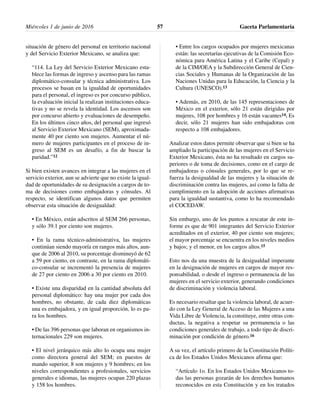 situación de género del personal en territorio nacional
y del Servicio Exterior Mexicano, se analiza que:
“114. La Ley del Servicio Exterior Mexicano esta-
blece las formas de ingreso y ascenso para las ramas
diplomático-consular y técnica administrativa. Los
procesos se basan en la igualdad de oportunidades
para el personal, el ingreso es por concurso público,
la evaluación inicial la realizan instituciones educa-
tivas y no se revela la identidad. Los ascensos son
por concurso abierto y evaluaciones de desempeño.
En los últimos cinco años, del personal que ingresó
al Servicio Exterior Mexicano (SEM), aproximada-
mente 40 por ciento son mujeres. Aumentar el nú-
mero de mujeres participantes en el proceso de in-
greso al SEM es un desafío, a fin de buscar la
paridad.”12
Si bien existen avances en integrar a las mujeres en el
servicio exterior, aun se advierte que no existe la igual-
dad de oportunidades de su designación a cargos de to-
ma de decisiones como embajadoras y cónsules. Al
respecto, se identifican algunos datos que permiten
observar esta situación de desigualdad:
• En México, están adscritos al SEM 266 personas,
y sólo 39.1 por ciento son mujeres.
• En la rama técnico-administrativa, las mujeres
continúan siendo mayoría en rangos más altos, aun-
que de 2006 al 2010, su porcentaje disminuyó de 62
a 59 por ciento, en contraste, en la rama diplomáti-
co-consular se incrementó la presencia de mujeres
de 27 por ciento en 2006 a 30 por ciento en 2010.
• Existe una disparidad en la cantidad absoluta del
personal diplomático: hay una mujer por cada dos
hombres, no obstante, de cada diez diplomáticas
una es embajadora, y en igual proporción, lo es pa-
ra los hombres.
• De las 396 personas que laboran en organismos in-
ternacionales 229 son mujeres.
• El nivel jerárquico más alto lo ocupa una mujer
como directora general del SEM; en puestos de
mando superior, 8 son mujeres y 9 hombres; en los
niveles correspondientes a profesionales, servicios
generales e idiomas, las mujeres ocupan 220 plazas
y 158 los hombres.
• Entre los cargos ocupados por mujeres mexicanas
están: las secretarías ejecutivas de la Comisión Eco-
nómica para América Latina y el Caribe (Cepal) y
de la CIM/OEA y la Subdirección General de Cien-
cias Sociales y Humanas de la Organización de las
Naciones Unidas para la Educación, la Ciencia y la
Cultura (UNESCO).13
• Además, en 2010, de las 145 representaciones de
México en el exterior, sólo 21 están dirigidas por
mujeres, 108 por hombres y 16 están vacantes14. Es
decir, sólo 21 mujeres han sido embajadoras con
respecto a 108 embajadores.
Analizar estos datos permite observar que si bien se ha
ampliado la participación de las mujeres en el Servicio
Exterior Mexicano, ésta no ha resultado en cargos su-
periores o de toma de decisiones, como en el cargo de
embajadoras o cónsules generales, por lo que se re-
fuerza la desigualdad de las mujeres y la situación de
discriminación contra las mujeres, así como la falta de
cumplimiento en la adopción de acciones afirmativas
para la igualdad sustantiva, como lo ha recomendado
el COCEDAW.
Sin embargo, uno de los puntos a rescatar de este in-
forme es que de 901 integrantes del Servicio Exterior
acreditados en el exterior, 40 por ciento son mujeres;
el mayor porcentaje se encuentra en los niveles medios
y bajos; y el menor, en los cargos altos.15
Esto nos da una muestra de la desigualdad imperante
en la designación de mujeres en cargos de mayor res-
ponsabilidad, o desde el ingreso o permanencia de las
mujeres en el servicio exterior, generando condiciones
de discriminación y violencia laboral.
Es necesario resaltar que la violencia laboral, de acuer-
do con la Ley General de Acceso de las Mujeres a una
Vida Libre de Violencia, la constituye, entre otras con-
ductas, la negativa a respetar su permanencia o las
condiciones generales de trabajo, a todo tipo de discri-
minación por condición de género.16
A su vez, el artículo primero de la Constitución Políti-
ca de los Estados Unidos Mexicanos afirma que:
“Artículo 1o. En los Estados Unidos Mexicanos to-
das las personas gozarán de los derechos humanos
reconocidos en esta Constitución y en los tratados
Miércoles 1 de junio de 2016 Gaceta Parlamentaria57
 