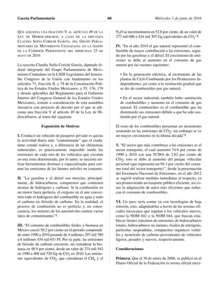 QUE ADICIONA UNA FRACCIÓN V AL ARTÍCULO 49 DE LA
LEY DE HIDROCARBUROS, A CAGO DE LA DIPUTADA
CLAUDIA SOFÍA CORICHI GARCÍA, DEL GRUPO PARLA-
MENTARIO DE MOVIMIENTO CIUDADANO, EN LA SESIÓN
DE LA COMISIÓN PERMANENTE DEL MIÉRCOLES 25 DE
MAYO DE 2016
La suscrita Claudia Sofía Corichi García, diputada fe-
deral integrante del Grupo Parlamentario de Movi-
miento Ciudadano en la LXIII Legislatura del honora-
ble Congreso de la Unión con fundamento en los
artículos 71, fracción II, y 78 de la Constitución Polí-
tica de los Estados Unidos Mexicanos; y 55, 176, 179
y demás aplicables del Reglamento para el Gobierno
Interior del Congreso General de los Estados Unidos
Mexicanos, somete a consideración de esta asamblea
iniciativa con proyecto de decreto por el que se adi-
ciona una fracción V al artículo 49 de la Ley de Hi-
drocarburos, al tenor del siguiente
Exposición de Motivos
I. Conducir un vehículo de pasajeros privado es quizás
la actividad diaria más “contaminante” que el ciuda-
dano común realiza y, a diferencia de las chimeneas
industriales, es prácticamente imposible medir las
emisiones de cada uno de los vehículos que circulan
en una zona determinada; por lo tanto, se necesita uti-
lizar herramientas distintas y especializadas para esti-
mar las emisiones de las fuentes móviles en conjunto.
II. “La gasolina y el diésel son mezclas, principal-
mente, de hidrocarburos, compuestos que contienen
átomos de hidrógeno y carbono. Si la combustión en
un motor fuera perfecta, el oxígeno en el aire conver-
tiría todo el hidrógeno del combustible en agua y todo
el carbono en dióxido de carbono. En la realidad, el
proceso de combustión no es perfecto y, en conse-
cuencia, los motores de los automóviles emiten varios
tipos de contaminantes”1.
III. “El consumo de combustibles fósiles y biomasa en
México creció 50.2 por ciento en el periodo comprendi-
do entre 1990 a 2010 pasando de 4 millones 297 mil 780
a 6 millones 454 mil 651 PJ. Por su parte, las emisiones
de bióxido de carbono crecieron, sin considerar la bio-
masa en 48.9 por ciento, desde un valor de 274 mil 543
en 1990 a 408 mil 720 Gg de CO2 en 2010. Las emisio-
nes equivalentes de CO2, que consideran el CH4 y el
N2O se incrementaron en 52.8 por ciento, de un valor de
277 mil 686 a 424 mil 307 Gg equivalentes de CO2”2.
IV. “En el año 2010 el gas natural representó el com-
bustible de mayor contribución a las emisiones, segui-
do por las gasolinas y el diésel. El crecimiento de emi-
siones se debe al aumento en el consumo de gas
natural por las razones siguientes:
• En la generación eléctrica, al incremento de las
plantas de Ciclo Combinado por los Productores In-
dependientes, así como a la sustitución gradual que
se dio de combustóleo por gas natural.
• En el sector industrial, también hubo sustitución
de combustibles y aumento en el consumo de gas
natural. El combustóleo es el combustible que ha
disminuido sus emisiones debido a que ha sido sus-
tituido por el gas natural.
El resto de los combustibles presentan un incremento
sostenido en las emisiones de CO2, sin embargo se ve
un mayor crecimiento en la última década”3.
V. “El sector que más contribuye a las emisiones es el
sector transporte, el cual aumentó 74.6 por ciento de
1990 a 2010 con una TCMA de 2.82 por ciento de
CO2, esto se debe al aumento del parque vehicular
personal (que representa un 94.3 por ciento del consu-
mo total del sector transporte)”, desde la presentación
del Inventario Nacional de Emisiones, en el año 2012
se sugirió realizar medidas inmediatas al respecto, ya
sea promoviendo un trasporte público eficiente, así co-
mo la adquisición de autos más eficientes que reduz-
can el consumo de combustibles.
VI. Un paso sería contar ya con tecnologías de baja
emisión, esto, adaptándolas a través de las normas ofi-
ciales mexicanas que regulan a los vehículos nuevos,
como la NOM 042 y la NOM 044, que buscan esta-
blecer límites máximos de emisiones de hidrocarburos
totales, hidrocarburos no metano, óxidos de nitrógeno,
partículas suspendidas, compuestos orgánicos voláti-
les y monóxido de carbono provenientes de vehículos
ligeros, pesados y nuevos, respectivamente.
Consideraciones
Primera. Que el 30 de enero de 2006, se publicó en el
Diario Oficial de la Federación la norma oficial mexi-
Gaceta Parlamentaria Miércoles 1 de junio de 201660
 