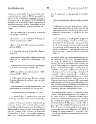 pacidad, con motivo de las observaciones finales deri-
vadas del informe inicial de México presentado en
función de las obligaciones contraídas al firmar la
Convención, en su documento CRPD/C/MEX/CO/1
reconoció en gran medida los avances que nuestro pa-
ís ha realizado en esta materia, indicándonos su satis-
facción por las siguientes medidas realizadas por el
Estado:
a. La Ley General para la Inclusión de las Personas
con Discapacidad (2011)
b. La reforma a la Ley Federal para Prevenir y Eli-
minar la Discriminación (2014)
c. La Ley Federal de Telecomunicaciones y Radio-
difusión (2014);
d. El Programa Nacional de Derechos Humanos
2014-2018;
e. El Programa Nacional para el Desarrollo y la In-
clusión de las Personas con Discapacidad 2014-
2018;
f. El Programa Nacional de Trabajo y Empleo para
las Personas con Discapacidad (2014-2018);
g. El Programa Nacional para la Igualdad y No Dis-
criminación (2014-2018);
h. El Programa Integral para Prevenir, Atender,
Sancionar y Erradicar la Violencia contra las Muje-
res 2014-2018;
i. El Programa de Prevención, Rehabilitación e In-
clusión social de las Personas con Discapacidad;
j. El Programa especial de Migración 2014-2018;
k. El Protocolo para la Impartición de Justicia en
casos que involucren a personas con discapacidad.
Lo anterior revela, desde el ámbito internacional, que
México no ha sido omiso en esta temática y que ha
emprendido considerables esfuerzos. Como hemos in-
dicado, aún falta mucho por hacer y el propio Comité
sobre los Derechos de las Personas con Discrimina-
ción manifiesta su interés y preocupación por empren-
der acciones en materia de participación política y pú-
blica de las personas con discapacidad. El Comité in-
dicó:
Participación en la vida política y pública (Artículo
29)
55. El Comité se encuentra preocupado por la dene-
gación del derecho al voto de las personas con dis-
capacidad intelectual y psicosocial, y que los proce-
dimientos, instalaciones y materiales no sean
accesibles.
56. El Comité urge al Estado parte a modificar la
disposición del Código Federal de Instituciones y
Procedimientos Electorales, para garantizar el dere-
cho al voto de todas las personas con discapacidad.
Le recomienda también asegurar que los procedi-
mientos, instalaciones y materiales electorales sean
accesibles, tanto en las zonas urbanas como en las
rurales.4
No se omite indicar que, dichas recomendaciones fue-
ron formuladas en el año 2014 y que, el Estado mexi-
cano, como una muestra de su compromiso en esta
materia y, por vía del Instituto Nacional Electoral, pu-
blicó en el Diario Oficial de la Federación (23 de abril
de 2015) un Acuerdo que incluye la Guía para la Ac-
ción Pública “Elecciones sin Discriminación” y, en el
cual, dirige una óptica de inclusión para el ejercicio de
los derechos políticos, donde se incluye a las Personas
con Discapacidad, erogando, además, recursos para la
implementación de plantillas y urnas en sistema Brai-
lle, porta urnas para una altura accesible, mampara es-
pecial, atención preferencial para no hacer fila y, sobre
todo, la capacitación de los funcionarios de casilla pa-
ra desempeñar sus funciones sin discriminación y con
la asistencia adecuada para quien lo necesite.
Estos importantísimos avances y la capacidad de aten-
ción del Estado mexicano para esos casos reflejan, co-
mo hemos indicado, el compromiso de México para
terminar con las brechas de discriminación y desigual-
dad existentes. Este ejemplo maximizador de derechos
implementado por el INE, vía su Acuerdo, debe de
quedar plasmado en la Ley General para la Inclusión
de las Personas con Discapacidad, a fin de tener un
marco jurídico que, resulte aplicable no sólo al INE si-
no a todos los organismos públicos electorales locales
y, a las demás autoridades estatales en el ámbito de sus
competencias.
Gaceta Parlamentaria Miércoles 1 de junio de 201674
 