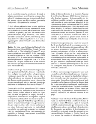 des, la condición social, las condiciones de salud, la
religión, las opiniones, las preferencias sexuales, el es-
tado civil o cualquier otra que atente contra la digni-
dad humana y tenga por objeto anular o menoscabar
los derechos y libertades de las personas”.15
Es decir, el marco Constitucional permite legislar en
materia de igualdad de derechos para todas las perso-
nas sin motivo de exclusión por su orientación sexual
e identidad de género, y por tanto, los derechos de las
personas Lesbianas, Gays, Bisexuales, Trans e Inter-
sex (LGBTI) se ejerzan ante los particulares y autori-
dades de los tres órdenes de gobierno o, en su caso, se
hagan exigibles ante los tribunales como derechos fun-
damentales.
Quinto. Por otra parte, la Encuesta Nacional sobre
discriminación en México 2010 del Consejo Nacional
para Prevenir la Discriminación (Conapred)16 arrojó
como resultado que más del 40% de los encuestados
no estarían dispuestos a vivir con personas LGBTI.
Así mismo el 52% de los encuestados considera que el
principal problema de las personas LGBTI es la dis-
criminación. De igual forma el 42% de los encuesta-
dos considera que la policía se muestra intolerante an-
te las personas LGBTI.
En ella se señala que “la discriminación niega el ejer-
cicio igualitario de libertades, derechos y oportunida-
des a cualquier persona; la excluye y la pone en des-
ventaja para desarrollar de forma plena su vida; la
coloca, además, en una situación de alta vulnerabili-
dad. Esa desventaja sistemática, injusta e inmerecida,
provoca que quienes la padecen sean cada vez más sus-
ceptibles a ver violados sus derechos en el futuro”.17
En este orden de ideas, partiendo que México es un
Estado pluriétnico y multicultural con diversidad de
etnias, culturas, edades, formas de pensar, de expre-
sarse, de creer, de aprender, de elegir y de amar, el
rompecabezas nacional estará incompleto si a alguien
se le deja fuera; estará dañado si a una de sus piezas se
le hiere en su dignidad. Perdiéndose la posibilidad de
armarse si la discriminación por sexo, por discapaci-
dad, por ser joven, niña o niño, persona adulta mayor;
por origen étnico, por apariencia, por nacionalidad,
por religión, por preferencia sexual, por ser migrante,
o por ser trabajadora del hogar o por cualquier otra
condición, va limitando y va coartando la posibilidad
del desarrollo en la vida.
Sexto. El Informe Especial de la Comisión Nacional
de los Derechos Humanos (CNDH) sobre violaciones
a los derechos humanos y delitos cometidos por ho-
mofobia y transfobia -rechazó a la orientación sexual
y a la identidad de género- derivado del análisis de 696
expedientes de quejas tramitadas en la CNDH, en los
organismos públicos de protección de los derechos hu-
manos del país y en el Consejo Nacional para Prevenir
la Discriminación; así como en averiguaciones previas
iniciadas en distintas procuradurías generales de justi-
cia en México, en los cuales, la orientación sexual, la
identidad o expresión de género fueron motivo de
atentados contra la vida y la integridad de las personas.
Este informe nos presenta como conclusión la necesi-
dad de reevaluar la eficacia de la estrategia nacional en
contra de la discriminación, de manera tal que todos
los recursos económicos, tecnológicos, materiales y
humanos empleados para tal efecto se apliquen en ac-
ciones orientadas a la prevención y su erradicación.
Una política seria y profunda debe atacar las causas de
la intolerancia y prever medidas en el ámbito social, de
infraestructura, educación y participación de la socie-
dad, para prevenir o combatir todo factor que genere
agravios. Es necesario promover políticas más efecti-
vas e integrales para prevenir la discriminación por
homofobia y transfobia.
El informe reconoce que por los prejuicios hacia la di-
versidad sexual se han realizado actos de violencia y
discriminación que laceran la dignidad de lesbianas,
gays, bisexuales, travestis, transgénero, transexuales e
intersexuales. Y que el movimiento en favor de la di-
versidad sexual se ha convertido en las últimas déca-
das en un actor político fundamental para la promo-
ción de una sociedad igualitaria. Se puede considerar
que ha sido exitoso gracias a su activismo, puesto que
la legislación y la jurisprudencia internacional han co-
menzado a reconocer los derechos humanos de ese
grupo.
Para lograr vencer esta brecha de desigualdad, México
cuenta con el artículo 1° de la Constitución Política de
los Estados Unidos Mexicanos, según el cual queda
prohibida toda discriminación que atente contra la dig-
nidad humana. Además, a nivel local y federal existen
dos documentos que prohíben la discriminación por
orientación o preferencia sexual. Por una parte se en-
cuentra el Código Penal para el Distrito Federal, que
en el artículo 206 considera la orientación sexual co-
Miércoles 1 de junio de 2016 Gaceta Parlamentaria79
 