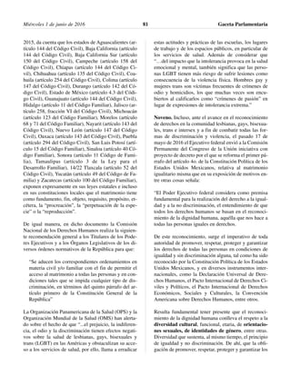2015, da cuenta que los estados de Aguascalientes (ar-
tículo 144 del Código Civil), Baja California (artículo
144 del Código Civil), Baja California Sur (artículo
150 del Código Civil), Campeche (artículo 158 del
Código Civil), Chiapas (artículo 144 del Código Ci-
vil), Chihuahua (artículo 135 del Código Civil), Coa-
huila (artículo 254 del Código Civil), Colima (artículo
147 del Código Civil), Durango (artículo 142 del Có-
digo Civil), Estado de México (artículo 4.3 del Códi-
go Civil), Guanajuato (artículo 144 del Código Civil),
Hidalgo (artículo 11 del Código Familiar), Jalisco (ar-
tículo 258, fracción VI del Código Civil), Michoacán
(artículo 123 del Código Familiar), Morelos (artículo
68 y 71 del Código Familiar), Nayarit (artículo 143 del
Código Civil), Nuevo León (artículo 147 del Código
Civil), Oaxaca (artículo 143 del Código Civil), Puebla
(artículo 294 del Código Civil), San Luis Potosí (artí-
culo 15 del Código Familiar), Sinaloa (artículo 40 Có-
digo Familiar), Sonora (artículo 11 Código de Fami-
lia), Tamaulipas (artículo 3 de la Ley para el
Desarrollo Familiar), 14/22 Tlaxcala (artículo 52 del
Código Civil), Yucatán (artículo 49 del Código de Fa-
milia) y Zacatecas (artículo 100 del Código Familiar),
exponen expresamente en sus leyes estatales e incluso
en sus constituciones locales que el matrimonio tiene
como fundamento, fin, objeto, requisito, propósito, et-
cétera, la “procreación”, la “perpetuación de la espe-
cie” o la “reproducción”.
De igual manera, en dicho documento la Comisión
Nacional de los Derechos Humanos realiza la siguien-
te recomendación general a los Titulares de los Pode-
res Ejecutivos y a los Órganos Legislativos de los di-
versos órdenes normativos de la República para que:
“Se aducen los correspondientes ordenamientos en
materia civil y/o familiar con el fin de permitir el
acceso al matrimonio a todas las personas y en con-
diciones tales que se impida cualquier tipo de dis-
criminación, en términos del quinto párrafo del ar-
tículo primero de la Constitución General de la
República”
La Organización Panamericana de la Salud (OPS) y la
Organización Mundial de la Salud (OMS) han alerta-
do sobre el hecho de que “...el prejuicio, la indiferen-
cia, el odio y la discriminación tienen efectos negati-
vos sobre la salud de lesbianas, gays, bisexuales y
trans (LGBT) en las Américas y obstaculizan su acce-
so a los servicios de salud, por ello, llama a erradicar
estas actitudes y prácticas de las escuelas, los lugares
de trabajo y de los espacios públicos, en particular de
los servicios de salud. Además de considerar que
“…del impacto que la intolerancia provoca en la salud
emocional y mental, también significa que las perso-
nas LGBT tienen más riesgo de sufrir lesiones como
consecuencia de la violencia física. Hombres gay y
mujeres trans son víctimas frecuentes de crímenes de
odio y homicidios, los que muchas veces son encu-
biertos al calificarlos como “crímenes de pasión” en
lugar de expresiones de intolerancia extrema.”
Noveno. Incluso, ante el avance en el reconocimiento
de derechos en la comunidad lesbianas, gays, bisexua-
les, trans e intersex y a fin de combatir todas las for-
mas de discriminación y violencia, el pasado 17 de
mayo de 2016 el Ejecutivo federal envió a la Comisión
Permanente del Congreso de la Unión iniciativa con
proyecto de decreto por el que se reforma el primer pá-
rrafo del artículo 4o. de la Constitución Política de los
Estados Unidos Mexicanos, relativa al matrimonio
igualitario misma que en su exposición de motivos en-
tre otras cosas señala:
“El Poder Ejecutivo federal considera como premisa
fundamental para la realización del derecho a la igual-
dad y a la no discriminación, el entendimiento de que
todos los derechos humanos se basan en el reconoci-
miento de la dignidad humana, aquélla que nos hace a
todas las personas iguales en derechos.
De este reconocimiento, surge el imperativo de toda
autoridad de promover, respetar, proteger y garantizar
los derechos de todas las personas en condiciones de
igualdad y sin discriminación alguna, tal como ha sido
reconocido por la Constitución Política de los Estados
Unidos Mexicanos, y en diversos instrumentos inter-
nacionales, como la Declaración Universal de Dere-
chos Humanos, el Pacto Internacional de Derechos Ci-
viles y Políticos, el Pacto Internacional de Derechos
Económicos, Sociales y Culturales, la Convención
Americana sobre Derechos Humanos, entre otros.
Resulta fundamental tener presente que el reconoci-
miento de la dignidad humana conlleva el respeto a la
diversidad cultural, funcional, etaria, de orientacio-
nes sexuales, de identidades de género, entre otras.
Diversidad que sustenta, al mismo tiempo, el principio
de igualdad y no discriminación. De ahí, que la obli-
gación de promover, respetar, proteger y garantizar los
Miércoles 1 de junio de 2016 Gaceta Parlamentaria81
 