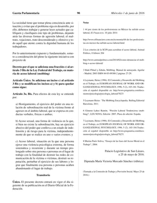 La sociedad tiene que tomar plena consciencia ante si-
tuación y evitar que el problema siga en desarrollo, por
ello, debemos trabajar y generar leyes actuales que ca-
lifiquen y clasifiquen este tipo de problemas, dejando
atrás las diversas formas de agresión laboral; el mal-
trato, vejaciones, trato desconsiderado y ofensivo y to-
do aquél que atente contra la dignidad humana de los
trabajadores.
Por lo anteriormente expuesto y fundamentado, some-
to a consideración del pleno la siguiente iniciativa con
proyecto de
Decreto por el que se adiciona una fracción c) al ar-
tículo 3 Bis de la Ley Federal del Trabajo, en mate-
ria de acoso laboral (mobbing)
Artículo Único. Se adiciona un inciso c) al artículo
3 Bis y se modifican los incisos a) y b) para quedar
como sigue:
Artículo 3o. Bis. Para efectos de esta ley se entiende
por:
a) Hostigamiento, el ejercicio del poder en una re-
lación de subordinación real de la víctima frente al
agresor en el ámbito laboral, que se expresa en con-
ductas verbales, físicas o ambas;
b) Acoso sexual, una forma de violencia en la que,
si bien no existe la subordinación, hay un ejercicio
abusivo del poder que conlleva a un estado de inde-
fensión y de riesgo para la víctima, independiente-
mente de que se realice en uno o varios eventos; y
c) Acoso laboral, situación en la que una persona
ejerce una violencia psicológica extrema, de forma
sistemática y recurrente y durante un tiempo pro-
longado sobre otra persona o personas en el lugar de
trabajo con la finalidad de destruir las redes de co-
municación de la víctima o víctimas, destruir su re-
putación, perturbar el ejercicio de sus labores y lo-
grar que finalmente esa persona o personas acaben
abandonando el lugar de trabajo.
Transitorio
Único. El presente decreto entrará en vigor el día si-
guiente de su publicación en el Diario Oficial de la Fe-
deración.
Notas
1 44 por ciento de los profesionistas en México ha sufrido acoso
laboral, El Financiero, 10 julio 2014
http://www.elfinanciero.com.mx/economia/44-de-los-profesionis-
tas-en-mexico-ha-sufrido-acoso-laboral.html
2 Los criterios de la SCJN para acreditar el acoso laboral, Animal
Político, 8 febrero 204
http://www.animalpolitico.com/2014/02/como-denunciar-el-mob-
bing-o-acoso-laboral/
3 Iñaki Piñuel y Zabala, Mobbing. Manual de autoayuda. Aguilar
- Madrid, 2003 ISBN 84-03-09380-2 páginas 27-29.
4 Leymann, Heinz (1996). El Contenido y Desarrollo del Mobbing
en el Trabajo, en EUROPEAN JOURNAL OF WORK AND OR-
GANIZATIONAL PSYCHOLOGY, 1996, 5 (2), 165-184. Traduc-
ción al español disponible en: http://www.psiquiatria.com/docu-
mentos/psicologia/psicologia_laboral/7827/
5 Leymann Heinz: ¨The Mobbing Encyclopedia. Bulling.Editorial
Barcelona, 2011.
6 Gimeno Lahoz Ramón, “Presión Laboral Tendenciosa (mob-
bing)”, LEX NOVA, Edición: 2007, Plaza de edición: España.
7 Leymann, Heinz (1996). El Contenido y Desarrollo del Mobbing
en el Trabajo, en EUROPEAN JOURNAL OF WORK AND OR-
GANIZATIONAL PSYCHOLOGY, 1996, 5 (2), 165-184.Traduc-
ción al español disponible en http://www.psiquiatria.com/docu-
mentos/psicologia/psicologia_laboral/7827/.
8 Marina Parés Soliva, “Ensayo de las fases del Acoso Moral en el
Trabajo”, 2004.
Palacio Legislativo de San Lázaro,
a 25 de mayo de 2016.
Diputada María Victoria Mercado Sánchez (rúbrica)
(Turnada a la Comisión de Trabajo y Previsión Social. Mayo 25 de
2016.)
Gaceta Parlamentaria Miércoles 1 de junio de 201690
 