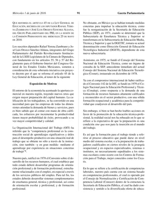 QUE REFORMA EL ARTÍCULO 45 DE LA LEY GENERAL DE
EDUCACIÓN, RECIBIDA DE LOS DIPUTADOS RAFAEL YERE-
NA ZAMBRANO Y JOSÉ LUIS OROZCO SÁNCHEZ ALDANA,
DEL GRUPO PARLAMENTARIO DEL PRI, EN LA SESIÓN DE
LA COMISIÓN PERMANENTE DEL MIÉRCOLES 25 DE MAYO
DE 2016
Los suscritos diputados Rafael Yerena Zambrano y Jo-
sé Luis Orozco Sánchez Aldana, integrantes del Grupo
Parlamentario del Partido Revolucionario Institucio-
nal de la LXIII Legislatura de la Cámara de Diputados,
con fundamento en los artículos 55, 56 y 57 del Re-
glamento para el Gobierno Interior del Congreso Ge-
neral de los Estados Unidos Mexicanos, someten a
consideración de esta soberanía iniciativa con proyec-
to decreto por el que se reforma el artículo 45 de la
Ley General de Educación, al tenor de la siguiente
Exposición de Motivos
El entorno de la economía ha acentuado la apertura co-
mercial en nuestra región, trayendo nuevos retos que
exigen mayor preparación del capital humano. La ca-
lificación de los trabajadores, se ha convertido en una
necesidad para que las empresas de todas las dimen-
siones atiendan la demanda de bienes y servicios, pues
es bien sabido que al contar con mano de obra califi-
cada, los esfuerzos por incrementar la productividad
tienen mayor probabilidad de éxito, provocando a su
vez mayor competitividad y calidad.
La Organización Internacional del Trabajo (OIT) ha
referido que la “competencia profesional es la cons-
trucción social de aprendizajes significativos y útiles
para el desempeño productivo en una situación real de
trabajo que se obtiene no sólo a través de la instruc-
ción, sino también –y en gran medida– mediante el
aprendizaje por experiencia en situaciones concretas
de trabajo”1.
Nuestro país, ratificó en 1978 el Convenio sobre el de-
sarrollo de los recursos humanos, el cual establece que
todo estado deberá desarrollar programas de orienta-
ción profesional y de formación profesional, estrecha-
mente relacionados con el empleo, en especial a través
de los servicios públicos del empleo. Para tal fin, los
estados deberán desarrollar sistemas complementarios
de enseñanza general, técnica y profesional, así como
de orientación escolar y profesional, y de formación
profesional.
No obstante, en México ya se habían tomado medidas
concretas para impulsar la educación técnica, como
fue la reorganización de la Secretaría de Educación
Pública (SEP), en 1971, cuando se determinó que la
Subsecretaría de Enseñanza Técnica y Superior se
transformara en la Subsecretaría de Educación Media,
Técnica y Superior y que la DGETIC, tomara su actual
denominación como Dirección General de Educación
Tecnológica Industrial (DGETI), dependiente de esta
nueva subsecretaría.
Asimismo, en 1975, se fundó el Consejo del Sistema
Nacional de Educación Técnica, como un órgano de
consulta de la SEP, antecedente inmediato del actual
Consejo del Sistema Nacional de Educación Tecnoló-
gica (Cosnet), instaurado en diciembre de 1978.
Ya con el compromiso internacional de haber ratifica-
do el Convenio 142 de la OIT, se fundó en 1979 el Co-
legio Nacional para la Educación Profesional y Técni-
ca (Conalep), como respuesta a la demanda de una
formación de recursos humanos altamente calificados
y reconocidos en el sector productivo, con una sólida
formación ocupacional y académica para la competiti-
vidad que coadyuven al desarrollo del país.
Sin embargo, si bien se han hecho loables acciones en
favor de la promoción de la educación técnica-profe-
sional, la realidad social nos ha rebasado en lo que se
refiere a la expectativa de que la preparación es una
condición sine qua non para la inserción en el mundo
del trabajo.
Es así que la formación para el trabajo tiende a refe-
rirse al proceso educativo que puede darse en nivel
medio del sistema escolar, o a la preparación de traba-
jadores cualificados en ciertos niveles de la jerarquía
ocupacional y en espacios especializados, sistemas o
institutos, no necesariamente supeditados a los siste-
mas escolares como ocurre con los Centros de Forma-
ción para el Trabajo, mejor conocidos como los Ceca-
tis.
En lo que se refiere a la certificación de competencias
laborales, nuestro país cuenta con un sistema basado
en competencias profesionales, el cual es operado por
el Consejo de Normalización y Certificación de Com-
petencia Laboral (Conocer) dentro de la estructura la
Secretaría de Educación Pública, el cual ha dado con-
sistencia y sentido a la diversificada oferta de educa-
Miércoles 1 de junio de 2016 Gaceta Parlamentaria91
 