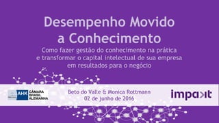 Desempenho Movido
a Conhecimento
Como fazer gestão do conhecimento na prática
e transformar o capital intelectual de sua empresa
em resultados para o negócio
Beto do Valle & Monica Rottmann
02 de junho de 2016
 