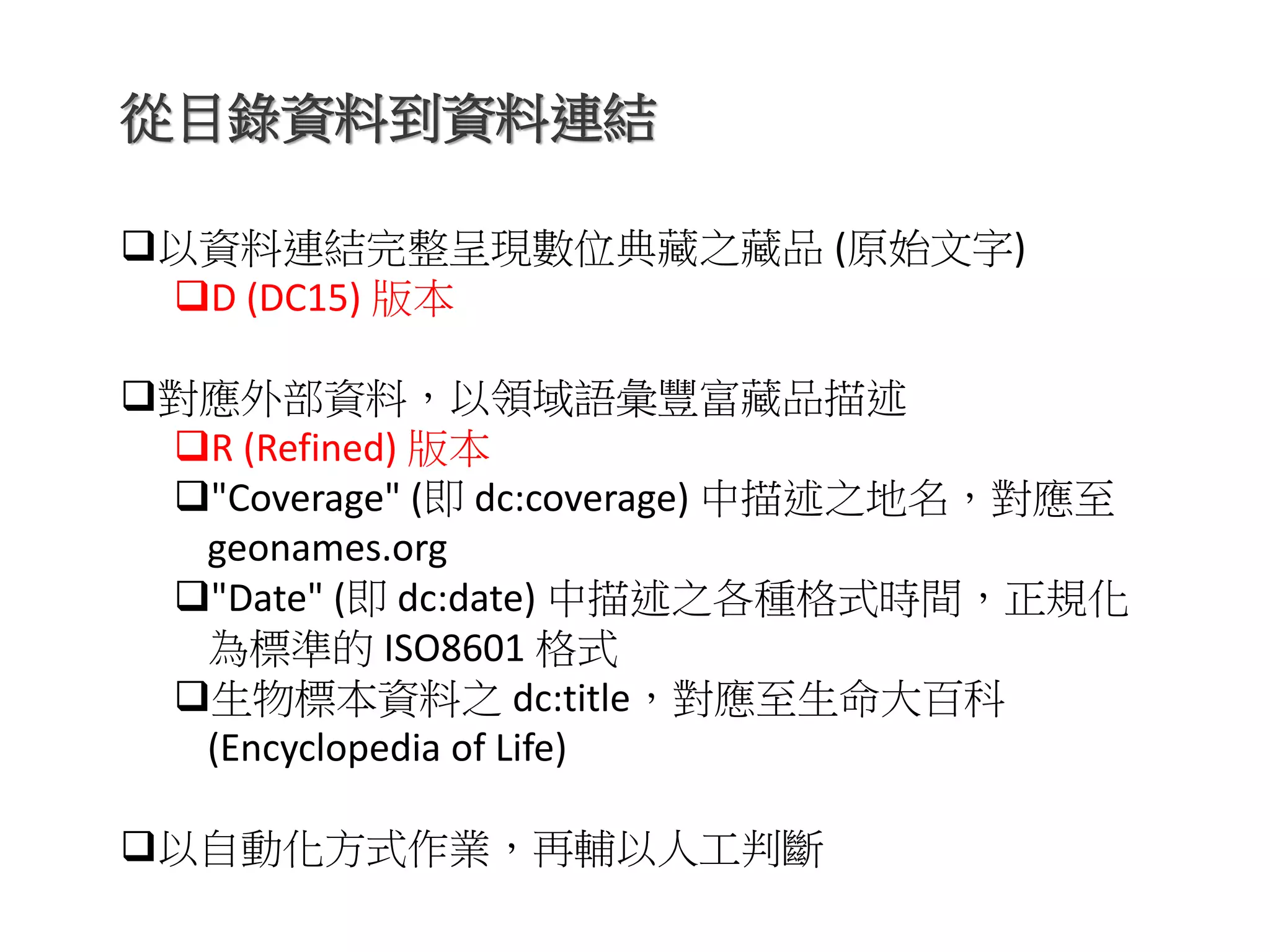 從目錄資料到資料連結
以資料連結完整呈現數位典藏之藏品 (原始文字)
D (DC15) 版本
對應外部資料，以領域語彙豐富藏品描述
R (Refined) 版本
"Coverage" (即 dc:coverage) 中描述之地名，對應至
geonames.org
"Date" (即 dc:date) 中描述之各種格式時間，正規化
為標準的 ISO8601 格式
生物標本資料之 dc:title，對應至生命大百科
(Encyclopedia of Life)
以自動化方式作業，再輔以人工判斷
 