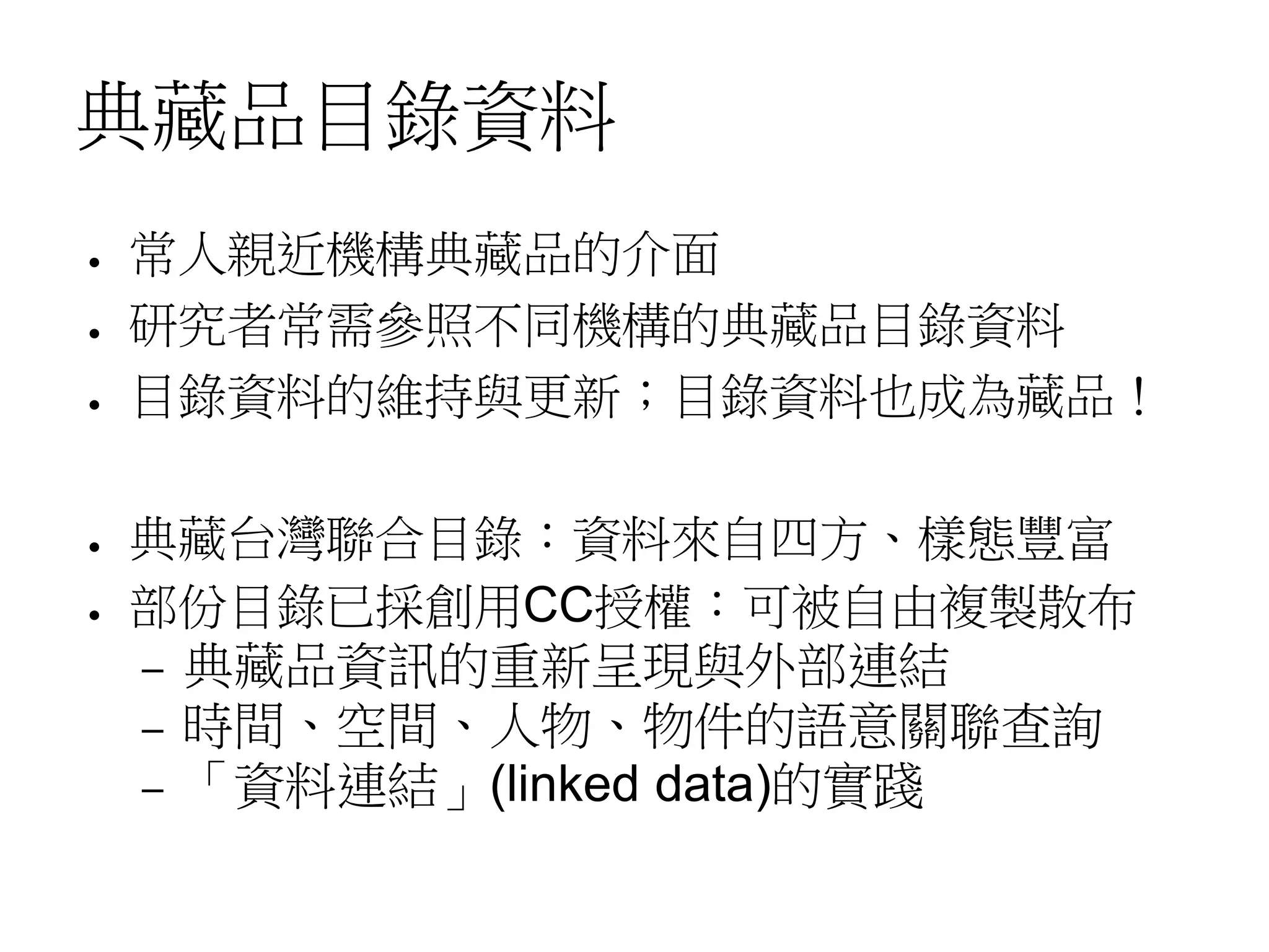 典藏品目錄資料
● 常人親近機構典藏品的介面
● 研究者常需參照不同機構的典藏品目錄資料
● 目錄資料的維持與更新；目錄資料也成為藏品！
● 典藏台灣聯合目錄：資料來自四方、樣態豐富
● 部份目錄已採創用CC授權：可被自由複製散布
– 典藏品資訊的重新呈現與外部連結
– 時間、空間、人物、物件的語意關聯查詢
– 「資料連結」(linked data)的實踐
 
