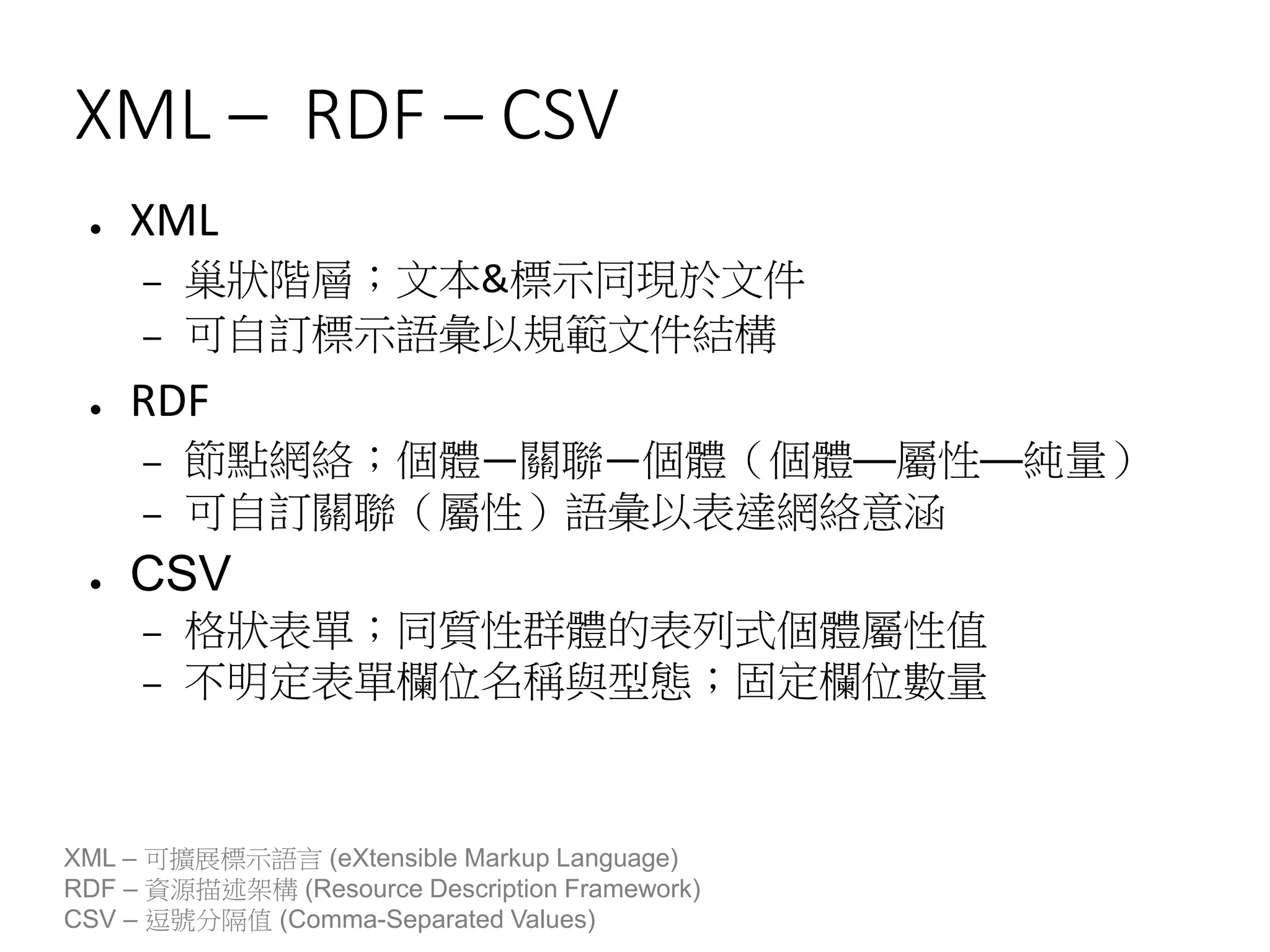 XML – RDF – CSV
● XML
– 巢狀階層；文本&標示同現於文件
– 可自訂標示語彙以規範文件結構
● RDF
– 節點網絡；個體—關聯—個體（個體—屬性—純量）
– 可自訂關聯（屬性）語彙以表達網絡意涵
● CSV
– 格狀表單；同質性群體的表列式個體屬性值
– 不明定表單欄位名稱與型態；固定欄位數量
XML – 可擴展標示語言 (eXtensible Markup Language)
RDF – 資源描述架構 (Resource Description Framework)
CSV – 逗號分隔值 (Comma-Separated Values)
 