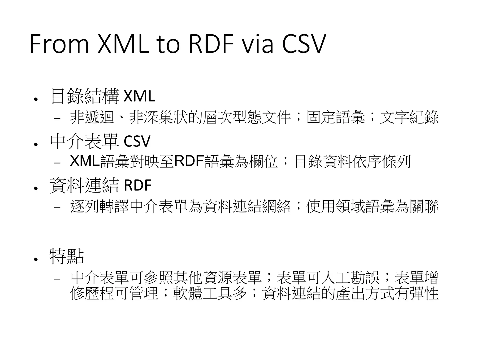From XML to RDF via CSV
● 目錄結構 XML
– 非遞迴、非深巢狀的層次型態文件；固定語彙；文字紀錄
● 中介表單 CSV
– XML語彙對映至RDF語彙為欄位；目錄資料依序條列
● 資料連結 RDF
– 逐列轉譯中介表單為資料連結網絡；使用領域語彙為關聯
● 特點
– 中介表單可參照其他資源表單；表單可人工勘誤；表單增
修歷程可管理；軟體工具多；資料連結的產出方式有彈性
 