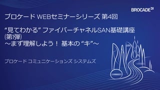 ブロケード WEBセミナーシリーズ 第4回
“見てわかる” ファイバーチャネルSAN基礎講座
(第1弾)
～まず理解しよう！ 基本の “キ”～
 