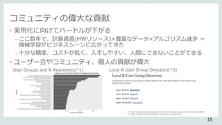 コミュニティの偉大な貢献
• 実用化に向けてハードルが下がる
– ここ数年で、計算資源(HWリソース)×豊富なデータ×アルゴリズム進歩 ＝
機械学習がビジネスシーンに広がってきた
– 十分な精度、コストが低く、入手しやすい、人間にできないことができる
• ユーザー会やコミュニティ、個人の貢献が偉大
User Groups and R Awareness(*1) Local R User Group Directory(*2)
*1: http://blog.revolutionanalytics.com/2016/05/user-groups-and-r-awareness.html
*2: http://blog.revolutionanalytics.com/local-r-groups.html
15
 
