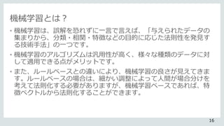 機械学習とは？
• 機械学習は、誤解を恐れずに一言で言えば、「与えられたデータの
集まりから、分類・相関・特徴などの目的に応じた法則性を発見す
る技術手法」の一つです。
• 機械学習のアルゴリズムは汎用性が高く、様々な種類のデータに対
して適用できる点がメリットです。
• また、ルールベースとの違いにより、機械学習の良さが見えてきま
す。ルールベースの場合は、細かい調整によって人間が場合分けを
考えて法則化する必要がありますが、機械学習ベースであれば、特
徴ベクトルから法則化することができます。
16
 