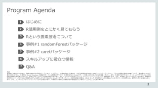 Program Agenda
はじめに
R活用例をとにかく見てもらう
Rという要素技術について
事例#1 randomForestパッケージ
事例#2 caretパッケージ
スキルアップに役立つ情報
Q&A
2
1
2
3
4
5
6
7
免責
本資料に記載された内容は、情報の提供のみを目的としています。したがって、本資料を用いた運用は、必ずお客様自身の責任と判断によって行ってください。これらの情報の運用の結果について、講演者はいかなる
責任も負いません。本資料は Oracle Database の製品サポートとは無関係ですので、本資料を元に Oracleサポートに問い合わせることはご遠慮ください。また、本資料で紹介するパーティションやクラスタなどの応
用的な機能を使用するためには、追加ライセンスなどが必要な場合があります。詳しくはオラクル社ホームページ（http://www.oracle.com/jp/index.html）を確認願います。なお、本資料において示されている見解は、講演者の
見解であって、オラクル社の見解を必ずしも反映したものではありませんのでご了承ください。本資料記載の情報は、2016 年 6 月 3 日現在のものを掲載していますので、ご利用時には、変更されている場合もあり
ます。また、ソフトウェアはバージョンアップされる場合があり、本資料での説明とは機能内容や画面図などが異なってしまうこともあり得ます。
 