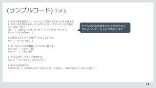 # モデル作成のために、トレーニング用データセットを生成する
# 元データの10%をトレーニングデータとしてサンプリング抽出
set.seed( 100 )
smpl <- sample( nrow( drive ), 0.1 * nrow( drive ))
train <- drive[smpl, ]
# 残りをテストデータ用データセットとする
test <- drive[-smpl, ]
# データセットを特徴量とラベルに分割する
features <- train[1:48]
labels <- train[49]
# ラベルをファクターに変換する
labels <- as.factor( labels[[1]] )
# モデルを作成する
modelDrive <- randomForest( x=features, y=labels, importance=T, proximity=T )
モデルの汎化性能を向上させるために、
クロスバリデーションを実行します
(サンプルコード) 3 of 6
24
 