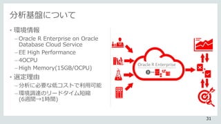 分析基盤について
• 環境情報
– Oracle R Enterprise on Oracle
Database Cloud Service
– EE High Performance
– 4OCPU
– High Memory(15GB/OCPU)
• 選定理由
– 分析に必要な低コストで利用可能
– 環境調達のリードタイム短縮
(6週間→1時間)
31
 