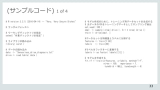 (サンプルコード) 1 of 4
# R version 3.2.5 (2016-04-14) -- "Very, Very Secure Dishes"
# ランダムフォレスト
# ワーキングディレクトリの指定
setwd( "作業ディレクトリを指定" )
# ライブラリの読み込み
library( caret )
# データの読み込み
data <- "Sensorless_drive_diagnosis.txt"
drive <- read.table( data )
# モデル作成のために、トレーニング用データセットを生成する
# 元データの10%をトレーニングデータとしてサンプリング抽出
set.seed( 100 )
smpl <- sample( nrow( drive ), 0.1 * nrow( drive ))
train <- drive[smpl, ]
#データセットを特徴量とラベルに分割する
features <- train[1:48]
labels <- train[49]
#ラベルをファクターに変換する
labels <- as.factor( labels[[1]] )
# モデルを作成する
fit.rf <- train(x=features, y=labels, method="rf",
ntree = 100, importance = T,
tuneGrid = NULL, tuneLength = 4)
33
 