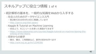 スキルアップに役立つ情報 1 of 4
• 統計解析の基本を、一般的な知識をWebから入手する
– 社会人のためのデータサイエンス入門
• 第2弾が2016年4月19日に開講しています
• http://gacco.org/stat-japan/
– Kaggle R Tutorial on Machine Learning
• Web上で、Rコンソールを使った演習ができます
• https://www.datacamp.com/courses/kaggle-tutorial-on-machine-learing-the-
sinking-of-the-titanic
– 初歩からの数学
• 微分、積分、三角関数など、数学の初歩を学べます
• http://ocw.ouj.ac.jp/tv/1234030/
40
 