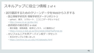 スキルアップに役立つ情報 2 of 4
• 試行錯誤するためのクリーンデータをWebから入手する
– 国立情報学研究所 情報学研究データリポジトリ
• yahoo!、楽天、リクルート、ニコニコデータセットなど
• http://www.nii.ac.jp/dsc/idr/
– 政府統計の総合窓口 e-stat
• 家計調査、国勢調査、経済センサス、人口動態など
• https://www.e-stat.go.jp/SG1/estat/eStatTopPortal.do
– カリフォルニア大学アーバイン校データセット
• 本日のサンプルで使いました
• https://archive.ics.uci.edu/ml/datasets.html
41
 