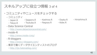 スキルアップに役立つ情報 3 of 4
• コミュニティやニュースをチェックする
– コミュニティ
• Japan.R
• Tokyo.R
– Data Science Central
• http://www.datasciencecentral.com/
– inside-R
• http://www.inside-r.org/
– R-bloggers
• http://www.r-bloggers.com/
– 東京で働くデータサイエンティストのブログ
• http://tjo.hatenablog.com/
• Sapporo.R
• Tsukuba.R
• Kashiwa.R
• Nagoya.R
• Osaka.R
• Kobe.R
• Hiroshima.R
42
 