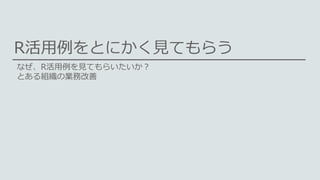 R活用例をとにかく見てもらう
なぜ、R活用例を見てもらいたいか？
とある組織の業務改善
 