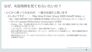 なぜ、R活用例を見てもらいたいか？
• とにかく使ってみるのが、一番の近道だと思います
– 少し古いですが・・・「Bay Area R User Group 2009 Kickoff Video(*1)」
• 問い「統計の専門家ではない開発者がRを簡単に学ぶにはどうすればよいか？」に対して
• パネリスト(google/FB/Revolution Computingなど)の回答
– Phthon、Perl、その他の高次元スクリプト言語と相反して、Rは一定の資質に到達するに為には難
しい言語のように感じている。
– しかしながら、パネリストもまた、統計の専門家ではない、と強調した。
– 統計の専門家ではない我流のRユーザーとして、Rを学んだことの結果として、統計の価値を高めら
れたと言えるだろう。
– 統計を知ることは、データタイプからモデリングのシンタックスまで、Rの特徴を理解するための
必要条件である。
*1 http://www.lecturemaker.com/2009/02/r-kickoff-video/
8
 