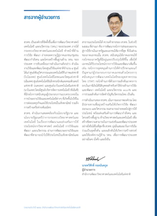 รายงานประจำ�ปี ๒๕๕๘ สำ�นักงานพัฒนาวิทยาศาสตร์และเทคโนโลยีแห่งชาติ
สวทช. เป็นองค์กรที่จัดตั้งขึ้นเพื่อการพัฒนาวิทยาศาสตร์
เทคโนโลยี และนวัตกรรม (วทน.) ของประเทศ ภายใต้
กระทรวงวิทยาศาสตร์และเทคโนโลยี ท�ำหน้าที่ด้าน
การวิจัย พัฒนา ถ่ายทอดความรู้สู่ภาคเอกชน/ชุมชน
พัฒนาก�ำลังคน และโครงสร้างพื้นฐานด้าน วทน. ของ
ประเทศ การขับเคลื่อนการด�ำเนินงานดังกล่าว ด�ำเนิน
งานวิจัยและพัฒนาโดยศูนย์วิจัยแห่งชาติจ�ำนวน ๔ ศูนย์
ได้แก่ ศูนย์พันธุวิศวกรรมและเทคโนโลยีชีวภาพแห่งชาติ
(ไบโอเทค) ศูนย์เทคโนโลยีโลหะและวัสดุแห่งชาติ
(เอ็มเทค)ศูนย์เทคโนโลยีอิเล็กทรอนิกส์และคอมพิวเตอร์
แห่งชาติ (เนคเทค) และศูนย์นาโนเทคโนโลยีแห่งชาติ
(นาโนเทค) โดยมีศูนย์บริหารจัดการเทคโนโลยี (ทีเอ็มซี)
ที่มีกลไกการสนับสนุนผู้ประกอบการแบบครบวงจรใน
การน�ำผลงานวิจัยและเทคโนโลยีต่างๆ ที่เกิดขึ้นไปใช้ใน
การต่อยอดธุรกิจและใช้ประโยชน์ในเชิงพาณิชย์ รวมถึง
การสร้างเครือข่ายพันธมิตร
สวทช. ด�ำเนินงานสอดคล้องกับนโยบายรัฐบาล และ
นโยบายรัฐมนตรีว่าการกระทรวงวิทยาศาสตร์และ
เทคโนโลยี ในเรื่องการพัฒนาและส่งเสริมการใช้
ประโยชน์จากวิทยาศาสตร์ เทคโนโลยี การวิจัยและ
พัฒนา และนวัตกรรม ผ่านการพัฒนาผลงานวิจัยและ
พัฒนาที่สามารถน�ำไปใช้ประโยชน์ในเชิงพาณิชย์และ
สารจากผู้อำ�นวยการ
สาธารณประโยชน์ได้ ความท้าทายของ สวทช. ในช่วงปี
๒๕๕๘ ที่ผ่านมา คือ การพัฒนากลไกการส่งมอบผลงาน
สู่การใช้งานในภาครัฐและเอกชนให้มากที่สุด ซึ่งในส่วน
ของภาคเอกชนนั้น สวทช. สนับสนุนให้ภาคเอกชนใช้
กลไกของภาครัฐที่มีอยู่และปรับปรุงให้ดีขึ้น เพื่อให้
เอกชนได้รับประโยชน์จากการวิจัยและพัฒนาเพิ่มขึ้น
เช่น กลไกการอุดหนุนด้านการให้ค�ำปรึกษาและแก้
ปัญหาแก่ผู้ประกอบการภาคเอกชนด้วยโครงการ
สนับสนุนการพัฒนาเทคโนโลยีของอุตสาหกรรม
ไทย (iTAP) กลไกด้านภาษีด้วยการผลักดันมาตรการ
ยกเว้นภาษีเงินได้นิติบุคคลส�ำหรับค่าใช้จ่ายด้านการวิจัย
และพัฒนา เทคโนโลยี และนวัตกรรม ๓๐๐% และ
การร่วมผลักดันการจัดท�ำบัญชีนวัตกรรมไทย เป็นต้น
การด�ำเนินงานของสวทช.เน้นการมองภาพองค์รวมโดย
มีปลายทางเพื่อมุ่งสร้างเสริมให้เกิดการวิจัย พัฒนา
ออกแบบ และวิศวกรรม จนสามารถถ่ายทอดไปสู่การใช้
ประโยชน์ พร้อมส่งเสริมด้านการพัฒนาก�ำลังคน และ
โครงสร้างพื้นฐาน ด้านวิทยาศาสตร์และเทคโนโลยี เพื่อ
สร้างขีดความสามารถในการแข่งขันและพัฒนาประเทศ
อย่างยั่งยืนได้ในที่สุดซึ่งสวทช.มุ่งมั่นเสมอมาในการริเริ่ม
ร่วมเป็นจุดตั้งต้น และผลักดันให้เกิดการสร้างสรรค์
และใช้องค์ความรู้ด้าน วทน. เพื่อการพัฒนาประเทศ
อย่างมั่นคง มั่งคั่ง และยั่งยืน
นายทวีศักดิ์ กออนันตกูล
ผู้อ�ำนวยการ
ส�ำนักงานพัฒนาวิทยาศาสตร์และเทคโนโลยีแห่งชาติ
 