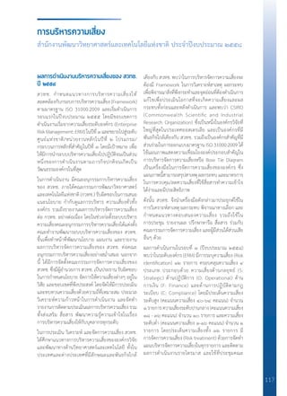 117
ผลการดำ�เนินงานบริหารความเสี่ยงของ สวทช.
ปี ๒๕๕๘
สวทช. ก�ำหนดแนวทางการบริหารความเสี่ยงให้
สอดคล้องกับกรอบการบริหารความเสี่ยง (Framework)
ตามมาตรฐาน ISO 31000:2009 และเริ่มด�ำเนินการ
รอบแรกในปีงบประมาณ ๒๕๕๕ โดยมีขอบเขตการ
ด�ำเนินงานเริ่มจากความเสี่ยงระดับองค์กร (Enterprise
RiskManagement:ERM)ในปีที่๑และขยายไปสู่ระดับ
ศูนย์แห่งชาติ/หน่วยงานหลักในปีที่ ๒ โปรแกรม/
กระบวนการหลักที่ส�ำคัญในปีที่ ๓ โดยมีเป้าหมาย เพื่อ
ให้มีการน�ำระบบบริหารความเสี่ยงไปปฏิบัติจนเป็นส่วน
หนึ่งของการด�ำเนินงานตามภารกิจปกติจนเกิดเป็น
วัฒนธรรมองค์กรในที่สุด
ในการด�ำเนินงาน มีคณะอนุกรรมกาบริหารความเสี่ยง
ของ สวทช. ภายใต้คณะกรรมการพัฒนาวิทยาศาสตร์
และเทคโนโลยีแห่งชาติ (กวทช.) รับผิดชอบในการเสนอ
แนะนโยบาย ก�ำกับดูแลการบริหาร ความเสี่ยงทั่วทั้ง
องค์กร รวมถึงรายงานผลการบริหารจัดการความเสี่ยง
ต่อ กวทช. อย่างต่อเนื่อง โดยในช่วงก่อตั้งระบบบริหาร
ความเสี่ยงคณะอนุกรรมการบริหารความเสี่ยงได้แต่งตั้ง
คณะท�ำงานพัฒนาระบบบริหารความเสี่ยงของ สวทช.
ขึ้นเพื่อท�ำหน้าที่พัฒนานโยบาย แผนงาน และรายงาน
ผลการบริหารจัดการความเสี่ยงของ สวทช. ต่อคณะ
อนุกรรมการบริหารความเสี่ยงอย่างสม�่ำเสมอ นอกจาก
นี้ ได้มีการจัดตั้งคณะกรรมการจัดการความเสี่ยงของ
สวทช. ซึ่งมีผู้อ�ำนวยการ สวทช. เป็นประธาน รับผิดชอบ
ในการก�ำหนดนโยบาย จัดการให้ความเสี่ยงต่างๆ อยู่ใน
วิสัย และขอบเขตที่พึงประสงค์ โดยจัดให้มีการประเมิน
และทบทวนความเสี่ยงด้วยความถี่ที่เหมาะสม ประมวล
วิเคราะห์ความก้าวหน้าในการด�ำเนินงาน และจัดท�ำ
รายงานการติดตามประเมินผลการบริหารความเสี่ยงรวม
ทั้งส่งเสริม สื่อสาร พัฒนาความรู้ความเข้าใจในเรื่อง
การบริหารความเสี่ยงให้กับบุคลากรทุกระดับ
ในการประเมิน วิเคราะห์ และจัดการความเสี่ยง สวทช.
ได้ศึกษาแนวทางการบริหารความเสี่ยงขององค์กรวิจัย
และพัฒนาทางด้านวิทยาศาสตร์และเทคโนโลยี ทั้งใน
ประเทศและต่างประเทศที่มีลักษณะและพันธกิจใกล้
เคียงกับ สวทช. พบว่าในการบริหารจัดการความเสี่ยงจะ
ต้องมี Framework ในการวิเคราะห์สาเหตุ ผลกระทบ
เพื่อพิจารณาสิ่งที่พึงกระท�ำและจุดอ่อนที่ต้องด�ำเนินการ
แก้ไขเพื่อประเมินโอกาสที่จะเกิดความเสี่ยงและผล
กระทบทั้งก่อนและหลังด�ำเนินการ และพบว่า CSIRO
(Commonwealth Scientific and Industrial
Research Organization) ซึ่งเป็นหนึ่งในองค์กรวิจัยที่
ใหญ่ที่สุดในประเทศออสเตรเลีย และเป็นองค์กรที่มี
พันธกิจใกล้เคียงกับ สวทช. รวมถึงเป็นองค์กรส�ำคัญที่มี
ส่วนร่วมในการออกแบบมาตรฐาน ISO 31000:2009 ได้
ใช้แผนภาพแสดงความเชื่อมโยงองค์ประกอบส�ำคัญใน
การบริหารจัดการความเสี่ยงหรือ Bow Tie Diagram
เป็นเครื่องมือในการจัดการความเสี่ยงขององค์กร ซึ่ง
แผนภาพนี้สามารถสรุปสาเหตุ ผลกระทบ และมาตรการ
ในการควบคุม/ลดความเสี่ยงที่ใช้สื่อสารท�ำความเข้าใจ
ได้ง่ายและมีประสิทธิภาพ
ดังนั้น สวทช. จึงน�ำเครื่องมือดังกล่าวมาประยุกต์ใช้ใน
การวิเคราะห์สาเหตุ ผลกระทบ พิจารณาทางเลือก และ
ก�ำหนดแนวทางตอบสนองความเสี่ยง รวมถึงใช้ใน
การประชุม รายงานผล ปรึกษาหารือ สื่อสาร ร่วมกับ
คณะกรรมการจัดการความเสี่ยง และผู้มีส่วนได้ส่วนเสีย
อื่นๆ ด้วย
ผลการด�ำเนินงานในรอบที่ ๓ (ปีงบประมาณ ๒๕๕๘)
พบว่าในระดับองค์กร (ERM) มีการระบุความเสี่ยง (Risk
identification) ๑๒ รายการ ครอบคลุมความเสี่ยง ๔
ประเภท ประกอบด้วย ความเสี่ยงด้านกลยุทธ์ (S:
Strategic) ด้านปฏิบัติการ (O: Operational) ด้าน
การเงิน (F: Finance) และด้านการปฏิบัติตามกฎ
ระเบียบ (C: Compliance) โดยมีประเด็นความเสี่ยง
ระดับสูง (คะแนนความเสี่ยง ๔๐-๖๔ คะแนน) จ�ำนวน
๑รายการความเสี่ยงระดับปานกลาง(คะแนนความเสี่ยง
๑๘ - ๓๖ คะแนน) จ�ำนวน ๑๐ รายการ และความเสี่ยง
ระดับต�่ำ (คะแนนความเสี่ยง ๑-๑๖ คะแนน) จ�ำนวน ๑
รายการ โดยประเด็นความเสี่ยงทั้ง ๑๒ รายการ มี
การจัดการความเสี่ยง (Risk treatment) ด้วยการจัดท�ำ
แผนบริหารจัดการความเสี่ยงในทุกรายการ และติดตาม
ผลการด�ำเนินงานรายไตรมาส และใช้ที่ประชุมคณะ
การบริหารความเสี่ยง
สำ�นักงานพัฒนาวิทยาศาสตร์และเทคโนโลยีแห่งชาติ ประจำ�ปีงบประมาณ ๒๕๕๘
 