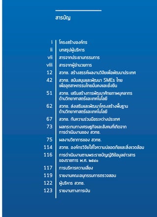 11
สารบัญ
	 i	โครงสร้างองค์กร
	 ii	บทสรุปผู้บริหาร
	vii	 สารจากประธานกรรมการ
	 viii	 สารจากผู้อำ�นวยการ
	 12	 สวทช. สร้างสรรค์ผลงานวิจัยเพื่อพัฒนาประเทศ
	 42	 สวทช. สนับสนุนและพัฒนา SMEs ไทย
		เพื่ออุตสาหกรรมไทยมั่นคงและยั่งยืน
	 51	 สวทช. เสริมสร้างการพัฒนาศักยภาพบุคลากร
		ด้านวิทยาศาสตร์และเทคโนโลยี
	 62	 สวทช. ส่งเสริมและพัฒนาโครงสร้างพื้นฐาน
		ด้านวิทยาศาสตร์และเทคโนโลยี
	 67	 สวทช. กับความร่วมมือระหว่างประเทศ
	73	 ผลกระทบทางเศรษฐกิจและสังคมที่เกิดจาก
		 การดำ�เนินงานของ สวทช.
	 75	 ผลงานวิชาการของ สวทช.
	114	 สวทช. องค์กรวิจัยใส่ใจความปลอดภัยและสิ่งแวดล้อม
	116	 การดำ�เนินงานตามพระราชบัญญัติข้อมูลข่าวสาร
		 ของราชการ พ.ศ. ๒๕๔๐
	117	 การบริหารความเสี่ยง
	119	 รายงานคณะอนุกรรมการตรวจสอบ
	122	 ผู้บริหาร สวทช.
	123	 รายงานทางการเงิน
 
