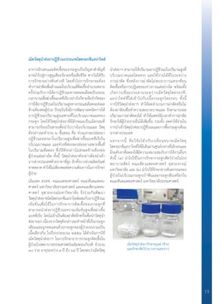 19
เม็ดวัสดุน�ำส่งยาปฏิชีวนะประเภทไฮดรอกซีแอปาไทต์
อาการอักเสบและติดเชื้อของกระดูกเป็นปัญหาส�ำคัญที่
อาจน�ำไปสู่การสูญเสียอวัยวะหรือเสียชีวิต หากไม่ได้รับ
การรักษาอย่างทันท่วงที โดยทั่วไปการรักษาจะต้อง
ท�ำการผ่าตัดเพื่อล้างแผลในบริเวณที่ติดเชื้อจ�ำนวนหลาย
ครั้งร่วมกับการให้ยาปฏิชีวนะทางหลอดเลือดเป็นระยะ
เวลานานเพื่อฆ่าเชื้อแบคทีเรียอย่างไรก็ตามข้อจ�ำกัดของ
การให้ยาปฏิชีวนะในปริมาณสูงทางกระแสเลือดจะส่งผล
ข้างเคียงต่อผู้ป่วย ปัจจุบันจึงมีการพัฒนาเทคนิคการให้
ยาปฏิชีวนะปริมาณสูงเฉพาะที่ในบริเวณบาดแผลของ
กระดูก โดยใช้วัสดุน�ำส่งยาที่มีลักษณะเป็นเม็ดกลมที่
สามารถร้อยเป็นสายเพื่อน�ำไปวางในบริเวณแผล วัสดุ
ดังกล่าวจะท�ำงาน ๒ ขั้นตอน คือ ช่วงแรกจะปล่อยยา
ปฏิชีวนะออกมาในปริมาณสูงเพื่อฆ่าเชื้อแบคทีเรียใน
บริเวณบาดแผล และช่วงที่สองจะปล่อยยาเฉพาะพื้นที่
ในปริมาณที่ลดลง ซึ่งวิธีดังกล่าวไม่ส่งผลข้างเคียงต่อ
ผู้ป่วยแต่อย่างใด ทั้งนี้ วัสดุน�ำส่งยาดังกล่าวต้องน�ำเข้า
จากต่างประเทศด้วยราคาที่สูง อีกทั้งบางช่วงผลิตภัณฑ์
ขาดตลาด ท�ำให้ไม่เพียงพอต่อความต้องการในการรักษา
ผู้ป่วย
เอ็มเทค สวทช. คณะแพทยศาสตร์ คณะทันตแพทย-
ศาสตร์ มหาวิทยาลัยธรรมศาสตร์ และคณะสัตวแพทย-
ศาสตร์ จุฬาลงกรณ์มหาวิทยาลัย จึงร่วมกันพัฒนา
วัสดุน�ำส่งยาชนิดไฮดรอกซีแอปาไทต์ผสมกับยาปฏิชีวนะ
เข้มข้นเพื่อใช้ในการรักษาการติดเชื้อของกระดูกที่
สามารถน�ำส่งยาปฏิชีวนะความเข้มข้นสูงเพื่อฆ่าเชื้อ
แบคทีเรีย โดยไม่จ�ำเป็นต้องผ่าตัดอีกครั้งเพื่อน�ำวัสดุน�ำ
ส่งยาออก เนื่องจากวัสดุดังกล่าวจะท�ำหน้าที่เป็นกระดูก
เทียมและถูกทดแทนด้วยกระดูกของผู้ป่วยจนรวมเป็น
เนื้อเดียวกัน ในปีงบประมาณ ๒๕๕๘ ได้ด�ำเนินการใช้
เม็ดวัสดุน�ำส่งยาฯ ในการรักษาอาการกระดูกติดเชื้อใน
ผู้ป่วยโรงพยาบาลธรรมศาสตร์เฉลิมพระเกียรติ จ�ำนวน
๓๐ ราย อายุระหว่าง ๗ ปี ถึง ๖๔ ปี โดยพบว่าเม็ดวัสดุ
น�ำส่งยาฯ สามารถให้ปริมาณยาปฏิชีวนะในปริมาณสูงที่
บริเวณบาดแผลโดยตรง และใช้งานได้ดีในระหว่าง
การผ่าตัด ซึ่งหลังการผ่าตัดไม่พบอาการแทรกซ้อน
ติดเชื้อหรือการปฏิเสธของร่างกายแต่อย่างใด พร้อมทั้ง
เกิดการเชื่อมประสานระหว่างเม็ดวัสดุไฮดรอกซี-
แอปาไทต์ที่ใส่เข้าไปกับเนื้อกระดูกโดยรอบ ทั้งนี้
การใช้วัสดุน�ำส่งยาฯ ท�ำให้ลดจ�ำนวนการผ่าตัดหรือไม่
ต้องผ่าตัดเพื่อท�ำความสะอาดบาดแผล จึงสามารถลด
ปริมาณการผ่าตัดลงได้ ท�ำให้แพทย์มีเวลาท�ำการผ่าตัด
รักษาให้ผู้ป่วยรายอื่นได้เพิ่มขึ้น รวมทั้ง ลดค่าใช้จ่ายใน
การน�ำเข้าวัสดุน�ำส่งยาปฏิชีวนะและการซื้อกระดูกเทียม
จากต่างประเทศ
นอกจากนี้ ทีมวิจัยได้ปรับเปลี่ยนขนาดเม็ดวัสดุ
ไฮดรอกซีแอปาไทต์ให้มีเส้นผ่านศูนย์กลางที่เล็กลงและ
มีระดับยาที่ลดลงให้มีความเหมาะสมกับการใช้งานอื่นๆ
ดังนี้ (๑) น�ำไปใช้ในการรักษากระดูกสัตว์ป่วยในโรง
พยาบาลสัตว์ คณะสัตวแพทยศาสตร์ จุฬาลงกรณ์
มหาวิทยาลัย และ (๒) น�ำไปใช้รักษาทางทันตกรรมของ
ผู้ป่วยในบริเวณกระดูกเบ้าฟันและกระดูกสันเหงือกใน
คณะทันตแพทยศาสตร์ มหาวิทยาลัยธรรมศาสตร์
เม็ดวัสดุน�ำส่งยารักษามนุษย์ (ซ้าย)
และรักษาสัตว์ป่วย (กลางและขวา)
 