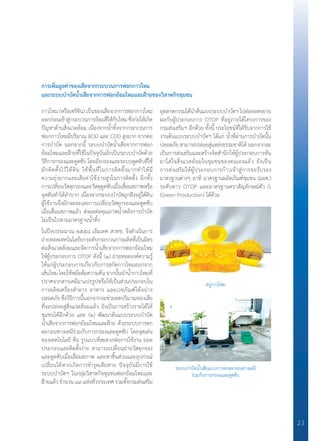 23
การเพิ่มมูลค่าของเสียจากกระบวนการฟอกกาวไหม
และระบบบ�ำบัดน�้ำเสียจากการฟอกย้อมไหมและฝ้ายของวิสาหกิจชุมชน
กาวไหม (หรือเซริซิน) เป็นของเสียจากการฟอกกาวไหม
ออกก่อนเข้าสู่กระบวนการย้อมสีให้กับไหม ซึ่งก่อให้เกิด
ปัญหาด้านสิ่งแวดล้อม เนื่องจากน�้ำทิ้งจากกระบวนการ
ฟอกกาวไหมมีปริมาณ BOD และ COD สูงมาก ยากต่อ
การบ�ำบัด นอกจากนี้ ระบบบ�ำบัดน�้ำเสียจากการฟอก
ย้อมไหมและฝ้ายที่ใช้ในปัจจุบันมักเป็นระบบบ�ำบัดด้วย
วิธีการกรองและดูดซับ โดยถังกรองและระบบดูดซับที่ใช้
มักติดตั้งไว้ใต้ดิน ใช้พื้นที่ในการติดตั้งมากท�ำให้มี
ความยุ่งยากและเสียค่าใช้จ่ายสูงในการติดตั้ง อีกทั้ง
การเปลี่ยนวัสดุกรองและวัสดุดูดซับเมื่อเสื่อมสภาพหรือ
อุดตันท�ำได้ล�ำบาก เนื่องจากระบบบ�ำบัดถูกฝังอยู่ใต้ดิน
ผู้ใช้งานจึงมักจะละเลยการเปลี่ยนวัสดุกรองและดูดซับ
เมื่อเสื่อมสภาพแล้ว ส่งผลต่อคุณภาพน�้ำหลังการบ�ำบัด
ไม่เป็นไปตามมาตรฐานน�้ำทิ้ง
ในปีงบประมาณ ๒๕๕๘ เอ็มเทค สวทช. จึงด�ำเนินการ
ถ่ายทอดเทคโนโลยียกระดับกระบวนการผลิตที่เป็นมิตร
ต่อสิ่งแวดล้อมและจัดการน�้ำเสียจากการฟอกย้อมไหม
ให้ผู้ประกอบการ OTOP ดังนี้ (๑) ถ่ายทอดองค์ความรู้
ให้แก่ผู้ประกอบการเกี่ยวกับการสกัดกาวไหมออกจาก
เส้นไหม โดยใช้หม้อต้มความดัน จากนั้นน�ำน�้ำกาวไหมที่
ปราศจากสารเคมีมาแปรรูปหรือใช้เป็นส่วนประกอบใน
การผลิตเครื่องส�ำอาง อาหาร และเวชภัณฑ์ได้อย่าง
ปลอดภัย ซึ่งวิธีการนี้นอกจากจะช่วยลดปริมาณของเสีย
ที่จะปล่อยสู่สิ่งแวดล้อมแล้ว ยังเป็นการสร้างรายได้ให้
ชุมชนได้อีกด้วย และ (๒) พัฒนาต้นแบบระบบบ�ำบัด
น�้ำเสียจากการฟอกย้อมไหมและฝ้าย ด้วยระบบการตก
ตะกอนทางเคมีร่วมกับการกรองและดูดซับ โดยจุดเด่น
ของเทคโนโลยี คือ รูปแบบที่สะดวกต่อการใช้งาน ถอด
ประกอบและติดตั้งง่าย สามารถเปลี่ยนถ่ายวัสดุกรอง
และดูดซับเมื่อเสื่อมสภาพ และหาชิ้นส่วนและอุปกรณ์
เปลี่ยนได้หากเกิดการช�ำรุดเสียหาย ปัจจุบันมีการใช้
ระบบบ�ำบัดฯ ในกลุ่มวิสาหกิจชุมชนฟอกย้อมไหมและ
ฝ้ายแล้ว จ�ำนวน ๘๙ แห่งทั่วประเทศ รวมทั้งกรมส่งเสริม
อุตสาหกรรมได้น�ำต้นแบบระบบบ�ำบัดฯไปต่อยอดขยาย
ผลกับผู้ประกอบการ OTOP ที่อยู่ภายใต้โครงการของ
กรมส่งเสริมฯ อีกด้วย ทั้งนี้ ประโยชน์ที่ได้รับจากการใช้
งานต้นแบบระบบบ�ำบัดฯ ได้แก่ น�้ำที่ผ่านการบ�ำบัดนั้น
ปลอดภัย สามารถปล่อยสู่แหล่งธรรมชาติได้ นอกจากจะ
เป็นการส่งเสริมและสร้างจิตส�ำนึกให้ผู้ประกอบการหัน
มาใส่ใจสิ่งแวดล้อมในชุมชนของตนเองแล้ว ยังเป็น
การส่งเสริมให้ผู้ประกอบการก้าวเข้าสู่การขอรับรอง
มาตรฐานต่างๆ อาทิ มาตรฐานผลิตภัณฑ์ชุมชน (มผช.)
ระดับดาว OTOP และมาตรฐานตราสัญลักษณ์ตัว G
(Green Production) ได้ด้วย
สบู่กาวไหม
ระบบบ�ำบัดน�้ำเสียแบบการตกตะกอนทางเคมี
ร่วมกับการกรองและดูดซับ
 