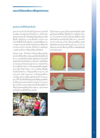 31
ผลงานวิจัยและพัฒนาเพื่ออุตสาหกรรม
สูตรดินเซรามิกที่ใช้วัตถุดิบท้องถิ่น
อุตสาหกรรมเซรามิกเป็นหนึ่งในอุตสาหกรรมหลักที่
ช่วยพัฒนาเศรษฐกิจของจังหวัดล�ำปาง ซึ่งปัจจุบัน
อุตสาหกรรมเซรามิกก�ำลังเผชิญกับปัญหาต้นทุนการผลิต
ที่สูงขึ้น อันเนื่องมาจากราคาเชื้อเพลิง ค่าขนส่ง และ
ค่าแรงที่เพิ่มขึ้น ดังนั้น เพื่อเป็นการส่งเสริมให้ผู้ประกอบ
การอุตสาหกรรมเซรามิกมีการปรับตัวและเร่งพัฒนาขีด
ความสามารถในการแข่งขัน ทั้งในด้านการลดต้นทุน
การผลิต และด้านการวิจัยและพัฒนาผลิตภัณฑ์
เอ็มเทค สวทช. จึงด�ำเนินการวิจัยและพัฒนาสูตรดิน
เซรามิกเพื่อศึกษาศักยภาพของแหล่งดินในท้องถิ่นจังหวัด
ล�ำปาง และเพื่อวิจัยและพัฒนาสูตรดินเซรามิกโดยใช้
วัตถุดิบในท้องถิ่นจังหวัดล�ำปางเป็นหลัก มุ่งเน้นให้เกิด
ถ่ายทอดและน�ำไปต่อยอดสู่กระบวนการผลิตจริงใน
โรงงานได้ต่อไป เริ่มจากการศึกษาคุณสมบัติของวัตถุดิบ
ต่างๆ ได้แก่ ดินด�ำ ดินขาว ทราย และหินผุ ที่มีอยู่ใน
ท้องถิ่นจังหวัดล�ำปาง ทั้งคุณสมบัติทางกายภาพ องค์
ประกอบทางเคมี และทางแร่ รวมถึงคุณสมบัติทาง
ความร้อน จนสามารถพัฒนาสูตรดินเซรามิก จ�ำนวน ๒๐
สูตร ทั้งนี้ ทีมวิจัยได้คัดเลือกสูตรดินที่ให้คุณสมบัติหลัง
เผาที่ดี และตรงตามความต้องการของโรงงาน จ�ำนวน ๕
สูตร (อ้างอิงจากผลการทดลองในระดับห้องปฏิบัติการ)
เพื่อน�ำไปทดลองผลิตในระดับภาคสนาม และถ่ายทอด
เทคโนโลยีการผลิตให้กับโรงงานต่อไป
ในปีงบประมาณ ๒๕๕๘ ได้ถ่ายทอดเทคโนโลยีการผลิต
สูตรดินเซรามิกที่พัฒนาขึ้นให้กับโรงงานที่สนใจ ได้แก่
(๑) โรงงานดาริกาเซรามิกส์ เพื่อประยุกต์ใช้ในการผลิต
ผลิตภัณฑ์ประเภทเครื่องใช้บนโต๊ะอาหาร และแจกัน
(๒) โรงงานบ้านครู เซรามิก เพื่อประยุกต์ใช้ในการผลิต
ผลิตภัณฑ์ประเภทของประดับตกแต่ง และ (๓) โรงงาน
ลลิตพรรณเซรามิคเพื่อประยุกต์ใช้ในการผลิตผลิตภัณฑ์
ของประดับตกแต่ง
 