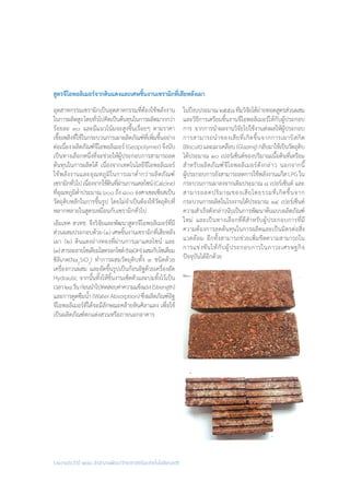 รายงานประจำ�ปี ๒๕๕๘ สำ�นักงานพัฒนาวิทยาศาสตร์และเทคโนโลยีแห่งชาติ
สูตรจีโอพอลิเมอร์จากดินแดงและเศษชิ้นงานเซรามิกที่เสียหลังเผา
อุตสาหกรรมเซรามิกเป็นอุตสาหกรรมที่ต้องใช้พลังงาน
ในการผลิตสูงโดยทั่วไปคิดเป็นต้นทุนในการผลิตมากกว่า
ร้อยละ ๓๐ และมีแนวโน้มจะสูงขึ้นเรื่อยๆ ตามราคา
เชื้อเพลิงที่ใช้ในกระบวนการเผาผลิตภัณฑ์ที่เพิ่มขึ้นอย่าง
ต่อเนื่อง ผลิตภัณฑ์จีโอพอลิเมอร์ (Geopolymer) จึงนับ
เป็นทางเลือกหนึ่งที่จะช่วยให้ผู้ประกอบการสามารถลด
ต้นทุนในการผลิตได้ เนื่องจากเทคโนโลยีจีโอพอลิเมอร์
ใช้พลังงานและอุณหภูมิในการเผาต�่ำกว่าผลิตภัณฑ์
เซรามิกทั่วไปเนื่องจากใช้ดินที่ผ่านการแคลไซน์(Calcine)
ที่อุณหภูมิต�่ำประมาณ๖๐๐ถึง๘๐๐องศาเซลเซียสเป็น
วัตถุดิบหลักในการขึ้นรูป โดยไม่จ�ำเป็นต้องใช้วัตถุดิบที่
หลากหลายในสูตรเหมือนกับเซรามิกทั่วไป
เอ็มเทค สวทช. จึงวิจัยและพัฒนาสูตรจีโอพอลิเมอร์ที่มี
ส่วนผสมประกอบด้วย (๑) เศษชิ้นงานเซรามิกที่เสียหลัง
เผา (๒) ดินแดงอ่างทองที่ผ่านการเผาแคลไซน์ และ
(๓)สารละลายโซเดียมไฮดรอกไซด์(NaOH)ผสมกับโซเดียม
ซิลิเกต(Na2
SiO3
) ท�ำการผสมวัตถุดิบทั้ง ๓ ชนิดด้วย
เครื่องกวนผสม และอัดขึ้นรูปเป็นก้อนอิฐด้วยเครื่องอัด
Hydraulic จากนั้นทิ้งให้ชิ้นงานเซ็ตตัวและบ่มทิ้งไว้เป็น
เวลา๒๘วันก่อนน�ำไปทดสอบค่าความแข็งแรง(Strength)
และการดูดซึมน�้ำ (Water Absorption) ซึ่งผลิตภัณฑ์อิฐ
จีโอพอลิเมอร์ที่ได้จะมีลักษณะคล้ายหินศิลาแลง เพื่อใช้
เป็นผลิตภัณฑ์ตกแต่งสวนหรือภายนอกอาคาร
ในปีงบประมาณ๒๕๕๘ทีมวิจัยได้ถ่ายทอดสูตรส่วนผสม
และวิธีการเตรียมชิ้นงานจีโอพอลิเมอร์ให้กับผู้ประกอบ
การ จากการน�ำผลงานวิจัยไปใช้งานส่งผลให้ผู้ประกอบ
การสามารถน�ำของเสียที่เกิดขึ้นจากการเผาบิสกิต
(Biscuit)และเผาเคลือบ(Glazing)กลับมาใช้เป็นวัตถุดิบ
ได้ประมาณ ๑๐ เปอร์เซ็นต์ของปริมาณเนื้อดินที่เตรียม
ส�ำหรับผลิตภัณฑ์จีโอพอลิเมอร์ดังกล่าว นอกจากนี้
ผู้ประกอบการยังสามารถลดการใช้พลังงานแก๊ส LPG ใน
กระบวนการเผาลงจากเดิมประมาณ ๘ เปอร์เซ็นต์ และ
สามารถลดปริมาณของเสียโดยรวมที่เกิดขึ้นจาก
กระบวนการผลิตในโรงงานได้ประมาณ ๑๔ เปอร์เซ็นต์
ความส�ำเร็จดังกล่าวนับเป็นการพัฒนาต้นแบบผลิตภัณฑ์
ใหม่ และเป็นทางเลือกที่ดีส�ำหรับผู้ประกอบการที่มี
ความต้องการลดต้นทุนในการผลิตและเป็นมิตรต่อสิ่ง
แวดล้อม อีกทั้งสามารถช่วยเพิ่มขีดความสามารถใน
การแข่งขันให้กับผู้ประกอบการในภาวะเศรษฐกิจ
ปัจจุบันได้อีกด้วย
 