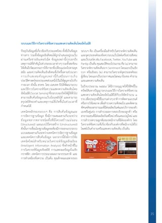 35
ระบบและวิธีการวิเคราะห์ข้อความแสดงความคิดเห็นโดยอัตโนมัติ
ปัจจุบันข้อมูลที่เกี่ยวข้องกับประเทศไทย ทั้งที่เป็นข้อมูล
ข่าวสาร รวมทั้งข้อมูลเชิงสังคมได้ถูกน�ำเสนออยู่บนเว็บ
ผ่านเครือข่ายอินเทอร์เน็ต ข้อมูลเหล่านี้บ่งบอกถึง
เหตุการณ์ที่ส�ำคัญในช่วงระยะเวลาต่างๆ รวมทั้งสะท้อน
ให้เห็นถึงวัฒนธรรมการใช้ภาษาที่เปลี่ยนแปลงไปตามยุค
สมัย และความคิดเห็นเชิงสังคมที่เกิดขึ้นตามช่วงเวลา
การเก็บสะสมข้อมูลเหล่านี้ก็เสมือนการเก็บ
ประวัติศาสตร์ของประเทศส่วนหนึ่งไว้ไม่ให้สูญหายไปกับ
กาลเวลา ดังนั้น สวทช. โดย เนคเทค จึงได้พัฒนาระบบ
และวิธีการวิเคราะห์ข้อความแสดงความคิดเห็นโดย
อัตโนมัติ (Social Sensing) ซึ่งระบบจะเปิดให้ผู้ใช้ทั่วไป
สามารถสืบค้นข้อมูลบนเว็บย้อนหลังได้ และสามารถ
สรุปสถิติของค�ำและเหตุการณ์ที่เกิดขึ้นในช่วงเวลาที่
ก�ำหนดได้
เทคนิคหลักของระบบฯ คือ การสืบค้นข้อมูลและ
การจัดการฐานข้อมูล ซึ่งมีการผสมผสานกันระหว่าง
ข้อมูลหลากหลายชนิดทั้งที่มีโครงสร้างแน่นอน
(Structured) และแบบไร้โครงสร้าง (Unstructured)
ดังนั้นการเชื่อมโยงฐานข้อมูลจะต้องมีการออกแบบระบบ
แบบผสมผสานกันระหว่างเทคนิคการจัดการฐานข้อมูล
และเทคนิคการสืบค้นข้อมูล นอกจากนี้ยังมีการวิจัย
เทคนิคใหม่ส�ำหรับหน่วยวิเคราะห์ข้อมูลอัจฉริยะ
(Intelligent Information Analysis) ซึ่งท�ำหน้าที่ใน
การวิเคราะห์ข้อมูลเชิงสถิติ การแสดงผลข้อมูลในเชิง
กราฟฟิก เทคนิคการประมวลผลภาษาธรรมชาติ และ
การท�ำเหมืองข้อความ เป็นต้น คุณลักษณะเฉพาะของ
ระบบฯ คือ เป็นเครื่องมือส�ำหรับวิเคราะห์ความคิดเห็น
และจุดประสงค์ของข้อความบนเว็บไซต์เครือข่ายสังคม
และเว็บบอร์ดเช่นFacebook,Twitter,YouTubeและ
Pantip เป็นต้น คุณสมบัติของโปรแกรม คือ (๑) สามารถ
วิเคราะห์ความคิดเห็นจาก Sentiment โดยแยกเป็นเชิง
บวก หรือเชิงลบ (๒) สามารถวิเคราะห์จุดประสงค์ของ
ผู้เขียน โดยแยกเป็นประกาศและโฆษณาร้องขอ ค�ำถาม
และแสดงความคิดเห็น
ในปีงบประมาณ ๒๕๕๘ ได้มีการอนุญาตให้ใช้สิทธิ์ใน
ทรัพย์สินทางปัญญาระบบและวิธีการวิเคราะห์ข้อความ
แสดงความคิดเห็นโดยอัตโนมัติให้กับบริษัทจ�ำนวน ๑
รายเพื่อประยุกต์ใช้ในงานต่างๆอาทิการติดตามแบรนด์
หรือการวิจัยตลาดเพื่อส�ำรวจความพึงพอใจและติดตาม
ทัศนคติของสาธารณะที่มีต่อผลิตภัณฑ์และบริการของตัว
เองหรือคู่แข่ง การส�ำรวจผลการตอบรับของลูกค้า หรือ
สาธารณชนที่มีต่อผลิตภัณฑ์ใหม่ หรือแคมเปญใหม่ และ
การส�ำรวจความผูกพันของพนักงานที่มีต่อองค์กร โดย
วิเคราะห์ข้อความที่เกี่ยวข้องกับองค์กรที่พนักงานได้ไป
โพสต์เป็นค�ำถามหรือแสดงความคิดเห็น เป็นต้น
 