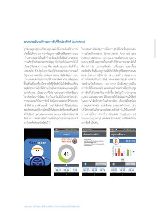 รายงานประจำ�ปี ๒๕๕๘ สำ�นักงานพัฒนาวิทยาศาสตร์และเทคโนโลยีแห่งชาติ
ระบบประเมินพฤติกรรมการขับขี่ด้วยโทรศัพท์ (SafeMate)
อุบัติเหตุทางถนนเป็นเหตุการณ์ที่ไม่คาดคิดที่สามารถ
เกิดขึ้นได้ทุกเวลา จากข้อมูลทางสถิติอุบัติเหตุทางถนน
เป็นสาเหตุหนึ่งในห้าปัจจจัยหลักที่เป็นต้นเหตุของ
การเสียชีวิตของประชากรไทย ปัจจัยหลักในการก่อให้
เกิดอุบัติเหตุทางถนน คือ พฤติกรรมการขับขี่ที่ไม่
ปลอดภัย ซึ่งเป็นปัญหาใหญ่ที่หลายฝ่ายพยายามแก้
ปัญหาอย่างต่อเนื่อง เนคเทค สวทช. จึงได้พัฒนาระบบ
ประเมินพฤติกรรมการขับขี่ด้วยโทรศัพท์หรือSafeMate
ขึ้นเพื่อเป็นเครื่องมือช่วยให้ผู้ขับขี่น�ำไปใช้ปรับเปลี่ยน
พฤติกรรมการขับขี่ที่อาจเป็นอันตรายต่อตนเองและผู้อื่น
SafeMate เป็นระบบที่ใช้งานผ่านแอปพลิเคชั่นบน
โทรศัพท์สมาร์ทโฟน ซึ่งเป็นเครื่องมือในการวัดระดับ
ความปลอดภัยในการขับขี่ ที่เน้นความสะดวกใช้งานง่าย
เข้าถึงง่าย และต้นทุนต�่ำ โดยใช้เซ็นเซอร์ที่มีอยู่แล้วบน
สมาร์ทโฟนมาใช้ประโยชน์ให้เต็มประสิทธิภาพ เซ็นเซอร์
ที่ใช้เรียกว่า Accelerometer sensor หรือเซ็นเซอร์วัด
อัตราเร่ง เพื่อตรวจวัดการเคลื่อนไหวของยานพาหนะที่
วางโทรศัพท์สมาร์ทโฟนไว้
ในการตรวจวัดเหตุการณ์ในการขับขี่ที่เกิดขึ้นขณะเดิน
ทางน�ำหลักการของ Time Series Analysis และ
Pattern Matching Technique รวมทั้ง Driver Safety
Rating มาใช้ เหตุการณ์ในการขับขี่ที่สามารถตรวจจับได้
คือ การเร่ง เบรกกะทันหัน เปลี่ยนเลน และเลี้ยว
กะทันหัน ซึ่งเป็นเหตุการณ์ที่ก่อให้เกิดอุบัติเหตุทางถนน
และเมื่อจบการใช้งาน ระบบจะค�ำนวณคะแนน
ความปลอดภัยในการขับขี่ และแจ้งผลให้ผู้ใช้งานทราบ
รวมถึงแจ้งเตือนแบบ real-time เมื่อมีเหตุการณ์ใน
การขับขี่ที่ไม่ปลอดภัย และเสนอค�ำแนะน�ำเพื่อปรับปรุง
การขับขี่ให้ปลอดภัยมากยิ่งขึ้น โดยในปีงบประมาณ
๒๕๕๘เนคเทคสวทช.ได้อนุญาตให้บริษัทเอกชนใช้สิทธิ
ในผลงานวิจัยดังกล่าวในเชิงพาณิชย์ เพื่อประโยชน์ต่อ
ภาคอุตสาหกรรม ภาคสังคม และภาควิชาการ เช่น
บริษัทประกันภัยอาจจะน�ำระบบดังกล่าวไปใช้ในการค�ำ
นวนค่าเบี้ยประกันเป็นรายบุคคล (customized
insurance policy) โดยคิดตามระดับความปลอดภัยใน
การขับขี่ เป็นต้น
 