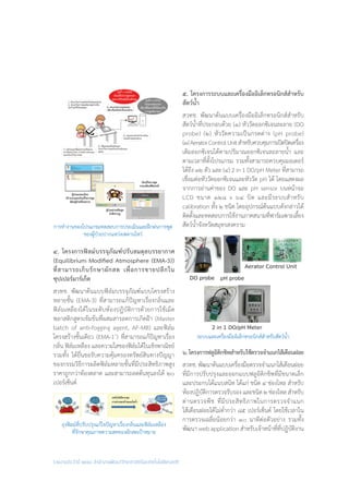 รายงานประจำ�ปี ๒๕๕๘ สำ�นักงานพัฒนาวิทยาศาสตร์และเทคโนโลยีแห่งชาติ
๕. โครงการระบบและเครื่องมืออิเล็กทรอนิกส์สําหรับ
สัตว์น�้ำ
สวทช. พัฒนาต้นแบบเครื่องมืออิเล็กทรอนิกส์ส�ำหรับ
สัตว์น�้ำที่ประกอบด้วย (๑) หัววัดออกซิเจนละลาย (DO
probe) (๒) หัววัดความเป็นกรดด่าง (pH probe)
(๓)AeratorControlUnitส�ำหรับควบคุมการเปิดปิดเครื่อง
เติมออกซิเจนได้ตามปริมาณออกซิเจนละลายน�้ำ และ
ตามเวลาที่ตั้งโปรแกรม รวมทั้งสามารถควบคุมมอเตอร์
ได้ถึง ๓๒ ตัว และ (๔) 2 in 1 DO/pH Meter ที่สามารถ
เชื่อมต่อหัววัดออกซิเจนและหัววัด pH ได้ โดยแสดงผล
จากการอ่านค่าของ DO และ pH sensor บนหน้าจอ
LCD ขนาด ๑๒๘ x ๖๔ บิต และมีระบบส�ำหรับ
calibration ทั้ง ๒ ชนิด โดยอุปกรณ์ต้นแบบดังกล่าวได้
ติดตั้งและทดสอบการใช้งานภาคสนามที่ฟาร์มเพาะเลี้ยง
สัตว์น�้ำจังหวัดสมุทรสงคราม
๖.โครงการฟลูอิดิกชิพสําหรับใช้ตรวจจําแนกไส้เดือนฝอย
สวทช.พัฒนาต้นแบบเครื่องมือตรวจจ�ำแนกไส้เดือนฝอย
ที่มีการปรับปรุงและออกแบบฟลูอิดิกชิพที่มีขนาดเล็ก
และประกบได้แนบสนิท ได้แก่ ชนิด ๔ ช่องไหล ส�ำหรับ
ห้องปฏิบัติการตรวจรับรอง และชนิด ๒ ช่องไหล ส�ำหรับ
ด่านตรวจพืช ที่มีประสิทธิภาพในการตรวจจ�ำแนก
ไส้เดือนฝอยได้ไม่ต�่ำกว่า ๘๕ เปอร์เซ็นต์ โดยใช้เวลาใน
การตรวจเฉลี่ยน้อยกว่า ๑๐ นาทีต่อตัวอย่าง รวมทั้ง
พัฒนา web application ส�ำหรับเจ้าหน้าที่ที่ปฏิบัติงาน
การท�ำงานของโปรแกรมทดสอบการประเมินและฝึกฝนการพูด
ของผู้ป่วยปากแหว่งเพดานโหว่
ถุงฟิลม์ที่ปรับปรุงแก้ไขปัญหาเรื่องกลิ่นและฟิล์มเหลือง
ที่รักษาคุณภาพความสดของผักสดเป้าหมาย
๔. โครงการฟิลม์บรรจุภัณฑ์ปรับสมดุลบรรยากาศ
(Equilibrium Modified Atmosphere (EMA-3))
ที่สามารถเก็บรักษาผักสด เพื่อการขายปลีกใน
ซุปเปอร์มาร์เก็ต
สวทช. พัฒนาต้นแบบฟิล์มบรรจุภัณฑ์แบบโครงสร้าง
หลายชั้น (EMA-3) ที่สามารถแก้ปัญหาเรื่องกลิ่นและ
ฟิล์มเหลืองได้ในระดับห้องปฏิบัติการด้วยการใช้เม็ด
พลาสติกสูตรเข้มข้นที่ผสมสารลดการเกิดฝ้า (Master
batch of anti-fogging agent, AF-MB) และฟิล์ม
โครงสร้างชั้นเดียว (EMA-1+
) ที่สามารถแก้ปัญหาเรื่อง
กลิ่น ฟิล์มเหลือง และความใสของฟิล์มได้ในเชิงพาณิชย์
รวมทั้ง ได้ยื่นขอรับความคุ้มครองทรัพย์สินทางปัญญา
ของกรรมวิธีการผลิตฟิล์มหลายชั้นที่มีประสิทธิภาพสูง
ราคาถูกกว่าท้องตลาด และสามารถลดต้นทุนลงได้ ๒๐
เปอร์เซ็นต์
ระบบและเครื่องมืออิเล็กทรอนิกส์สําหรับสัตว์น�้ำ
 