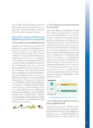 39
ที่ด่านกักกันพืช ซึ่งท�ำให้เจ้าหน้าที่สามารถสื่อสารกับ
ผู้เชี่ยวชาญได้ง่ายและสะดวก ปัจจุบันได้น�ำระบบ web
application ไปประยุกต์ใช้และทดสอบภาคสนามร่วม
กับเจ้าหน้าที่กรมวิชาการเกษตรอย่างสม�่ำเสมอ
ชุดโครงการที่ ๒ การขยายผลงานวิจัยเชิงบูรณาการสู่
พื้นที่เพื่อแก้ไขปัญหาเรื่องข้าวอย่างเร่งด่วนและยั่งยืน
๑. โครงการส่งเสริมระบบการผลิตเมล็ดพันธุ์ข้าวคุณภาพดี
ในปี ๒๕๕๘ เกษตรกรประสบสถานการณ์ภัยแล้ง ท�ำให้
ต้องเลื่อนระยะเวลาปลูกข้าวออกไป ซึ่งส่งผลต่อแผนการ
ด�ำเนินงานต่างๆ ของโครงการ อย่างไรก็ดี สวทช. ได้
ด�ำเนินกิจกรรมเตรียมความพร้อม ดังนี้ (๑) กิจกรรม
การเพิ่มศักยภาพการผลิตเมล็ดพันธุ์ของศูนย์ข้าวชุมชน
โดยคัดเลือกเกษตรกร จ�ำนวน ๓๐๐ ราย เพื่อเตรียม
การอบรมหลักสูตรการตรวจแปลงผลิตเมล็ดพันธุ์ และ
การตรวจวิเคราะห์คุณภาพเมล็ดพันธุ์ ในช่วงฤดูการปลูก
ข้าว และคัดเลือกศูนย์ข้าวชุมชน จํานวน ๑๐ แห่ง เพื่อ
สนับสนุนเครื่องมือและอุปกรณ์ (๒) กิจกรรมการอบรม
ผู้ตรวจประเมินคุณภาพแปลงผลิตเมล็ดพันธุ์ โดยจัด
เตรียมและพิมพ์คู่มือการตรวจแปลงผลิตเมล็ดพันธุ์ข้าว
มืออาชีพ พร้อมทั้งคัดเลือกเกษตรกร จ�ำนวน ๑๓๐ ราย
เพื่อเตรียมอบรมหลักสูตรการตรวจแปลงผลิตเมล็ดพันธุ์
ในช่วงฤดูปลูกข้าว (๓) กิจกรรมอบรมการตรวจวิเคราะห์
คุณภาพเมล็ดพันธุ์ข้าวเบื้องต้น โดยจัดเตรียมเนื้อหาคู่มือ
การตรวจสอบคุณภาพเมล็ดพันธุ์ข้าวเบื้องต้นและคัดเลือก
เกษตรกร จ�ำนวน ๗๐ ราย เพื่ออบรมหลักสูตรการตรวจ
คุณภาพเมล็ดข้าวเบื้องต้น(๔)กิจกรรมการจัดตั้งหมู่บ้าน
ส่งเสริมและผลิตเมล็ดพันธุ์ข้าว ๑ แห่ง ในจังหวัดพัทลุง
โดยด�ำเนินการจัดการประชุมชี้แจงโครงการให้กับผู้น�ำ
กลุ่มผลิตเมล็ดพันธุ์ข้าว เพื่อเตรียมจัดตั้งหมู่บ้านส่งเสริม
และผลิตเมล็ดพันธุ์ข้าว และเตรียมพื้นที่ส�ำหรับติดตั้ง
เครื่องจักรกลต่างๆ ของโครงการ
๒. โครงการขึ้นทะเบียนเกษตรกรอิเล็กทรอนิกส์เพื่อ	
สนับสนุนเกษตรไทย
เนคเทคสวทช.ได้พัฒนาระบบแอพพลิเคชั่นTAMISเพื่อ
ใช้ในการขึ้นทะเบียนเกษตรกรของกรมส่งเสริม
การเกษตรโดยคัดเลือกพื้นที่น�ำร่อง ได้แก่ จังหวัด
ปทุมธานี (อ�ำเภอคลองหลวง อ�ำเภอธัญบุรี และอ�ำเภอ
หนองเสือ) และจังหวัดขอนแก่น (อ�ำเภอเมือง) นอกจาก
นี้ ได้จัดอบรมการใช้งานระบบ TAMIS ให้กับเจ้าหน้าที่
กรมส่งเสริมการเกษตรและกรมการข้าวจ�ำนวน๖๓ราย
พร้อมทั้งหารือวิธีการเชื่อมโยงแลกเปลี่ยนข้อมูลกับ
หน่วยงานถือครองข้อมูลเกษตรกรและหน่วยงาน
พันธมิตรและด�ำเนินการน�ำข้อมูลขึ้นฐานข้อมูลกลางแล้ว
จ�ำนวน ๖ ชุดข้อมูล ได้แก่ (๑) ชุดข้อมูลเกษตรกรขึ้น
ทะเบียน จ�ำนวน ๗,๔๗๗,๖๐๙ ราย (๒) ชุดข้อมูลอาชีพ
เกษตรกรจ�ำนวน๗,๔๗๗,๖๐๙ราย(๓)ชุดข้อมูลสมาชิก
ในครัวเรือนของเกษตรกร จ�ำนวน ๗,๒๗๒,๒๖๖ ราย (๔)
ชุดข้อมูลสมาชิกสังกัดกลุ่มสหกรณ์จ�ำนวน๙,๕๔๕,๙๕๖
ราย (๕) ชุดข้อมูลแปลงบันทึกการเกษตร จ�ำนวน
๑๑,๗๐๙,๘๘๔ แปลง และ (๖) ชุดข้อมูลกิจกรรม
การเกษตรของแปลง ซึ่งอยู่ระหว่างด�ำเนินการเชื่อมโยง
ข้อมูล นอกจากนี้ อยู่ระหว่างเพิ่มชุดข้อมูลอีก ๑ ชุด คือ
ชุดข้อมูลประชาพิจารณ์
๓. โครงการใช้วิทยาศาสตร์ เทคโนโลยี และนวัตกรรม	
สนับสนุนกลุ่มผู้ผลิตข้าวอินทรีย์
ในปีงบประมาณ ๒๕๕๘ สวทช. ได้น�ำวิทยาศาสตร์
เทคโนโลยี และนวัตกรรมไปสนับสนุนกลุ่มผู้ผลิตข้าว
อินทรีย์ในจังหวัดยโสธร ดังนี้ (๑) สนับสนุนให้ผู้ปลูกข้าว
อินทรีย์จ�ำนวน ๔๐,๐๐๐ ไร่ มีเมล็ดพันธุ์ถั่วพร้าคุณภาพ
ดีไว้ใช้เป็นปุ๋ยพืชสดในการบ�ำรุงดิน แต่เนื่องจากกลุ่ม
ระบบสารสนเทศเพื่อการเกษตรไทยแบบพกพา (TAMIS)
 