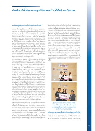 45
สนับสนุนผู้ประกอบการใหม่ในธุรกิจเทคโนโลยี
สวทช. จัดตั้งศูนย์บ่มเพาะธุรกิจ (Business Incubation
Center: BIC) เพื่อสนับสนุนและช่วยเหลือผู้ประกอบการ
ด้านเทคโนโลยี ตั้งแต่เริ่มต้นกิจการ จนสามารถด�ำเนิน
กิจการของตนได้อย่างประสบความส�ำเร็จ โดยด�ำเนิน
กิจกรรมซึ่งมีแนวทางที่หลากหลายตามความเหมาะสม
ท�ำให้ผู้ประกอบการสามารถมีแนวคิดสร้างสรรค์ผลงาน
ใหม่ๆ ที่สอดคล้องกับความต้องการของตลาด มีโอกาส
น�ำผลงานออกสู่เชิงพาณิชย์อย่างจริงจัง รวมทั้งสามารถ
วางแผนธุรกิจที่น�ำไปด�ำเนินการได้จริงสามารถไปสู่เป้า
หมายที่ก�ำหนดไว้ ซึ่งจะน�ำไปสู่การเป็นเจ้าของธุรกิจที่
เข้มแข็งอย่างมีคุณภาพและยั่งยืน เป็นรากฐานที่ส�ำคัญ
ต่อระบบเศรษฐกิจของประเทศต่อไป
ในปีงบประมาณ ๒๕๕๘ มีผู้ประกอบการใหม่ในธุรกิจ
เทคโนโลยีที่เกิดจากการบ่มเพาะเทคโนโลยีทั้งสิ้น ๗๗
ราย แบ่งเป็นผู้ประกอบการบ่มเพาะธุรกิจซอฟต์แวร์
จ�ำนวน ๕๘ ราย และผู้ประกอบการบ่มเพาะธุรกิจ
เทคโนโลยีอื่นๆ จ�ำนวน ๑๙ ราย นอกจากนี้ มีผู้จบ
การบ่มเพาะเทคโนโลยีทั้งสิ้น ๖๕ ราย โดยมีกิจกรรม
ส�ำคัญ คือ เถ้าแก่น้อยเทคโนโลยี พบนักลงทุน โดยศูนย์
บ่มเพาะธุรกิจ ซอฟต์แวร์พาร์ค สวทช. ร่วมกับบริษัท
สามารถคอร์ปอเรชั่นจ�ำกัด(มหาชน)ร่วมผลักดันผลงาน
เด่นขึ้นโชว์ความพร้อมทั้งด้านนวัตกรรมสุดล�้ำ และ
แนวคิดธุรกิจที่ชัดเจน ให้แก่นักลงทุนจากหลากหลาย
กลุ่มธุรกิจโดยงานดังกล่าวเป็นหนึ่งกิจกรรมจากโครงการ
เถ้าแก่น้อยเทคโนโลยี ๒๐๑๕ ที่จัดขึ้นเพื่อน�ำไปสู่
การเจรจาต่อรองเชิงพาณิชย์ระหว่างนักลงทุนกับเหล่า
นวัตกรคนไทย โดยหวังให้โครงการฯ เป็นส่วนหนึ่งที่ช่วย
ขับเคลื่อนประเทศไปสู่เศรษฐกิจดิจิทัลอย่างยั่งยืน และ
เพิ่มขีดความสามารถในเวทีการแข่งขันระดับโลก
โครงการเถ้าแก่น้อยเทคโนโลยี ๒๐๑๕ ได้รับการตอบรับ
เป็นอย่างดี มีผู้ส่งผลงานเข้าประกวดกว่า ๑๐๐ ผลงาน
ผ่านการสัมภาษณ์ให้เข้ารอบแรกมาน�ำเสนอผลงานกับ
คณะกรรมการจ�ำนวน ๔๕ ผลงาน และคัดเลือกอย่าง
เข้มข้นจนได้ ๒๕ ผลงานที่ได้รับทุน และมี ๑๐ ผลงานที่
พร้อมเข้าน�ำเสนอผลงานให้กับนักลงทุนในงาน “เถ้าแก่
น้อยเทคโนโลยี พบนักลงทุน” ซึ่งภายในงานผู้เข้าร่วม
ส่งเสริมธุรกิจใหม่และการลงทุนด้าวิทยาศาสตร์ เทคโนโลยี และนวัตกรรม
โครงการเถ้าแก่น้อยเทคโนโลยี รุ่นที่ ๔ ปี ๒๕๕๘ จ�ำนวน
๑๐ ผลงานขึ้นน�ำเสนอผลงานให้กับนักลงทุน และมี
การมอบรางวัลต่างๆ อาทิ Best Presentation Award
ได้แก่ผลงานBikeRoutes(ไบค์รูทส์)-แอพพลิเคชั่นบอก
เส้นทางการปั่นจักรยาน Media Award ได้แก่ ผลงาน
Len-Nam (เล่นน�้ำ) - เครื่องมือตรวจสอบคุณภาพน�้ำ
และ Investors Award ได้แก่ ผลงาน Visionear (วิชั่น
เนียร์) - อุปกรณ์ส�ำหรับผู้บกพร่องทางการมองเห็น
นอกจากนี้ ในบริเวณงานยังมีการจัดนิทรรศการแสดงผล
งานของผู้เข้าร่วมโครงการฯ อีกด้วย ทั้งนี้ ตลอด ๓ ปีที่
จัดโครงการฯ มีถึง ๑๕ ผลงาน ที่ก้าวสู่การเป็นนักธุรกิจ
ตัวจริง เกิดการจัดตั้งเป็นธุรกิจเทคโนโลยี เข้าสู่ระบบ
เศรษฐกิจของประเทศ และมีอีกกว่า ๕๐ ผลงานที่ก�ำลัง
พัฒนาเตรียมพร้อมสู่ตลาดและการจัดตั้งธุรกิจในโอกาส
ต่อไป
สนับสนุนภาคเอกชนเพื่อท�ำวิจัยและพัฒนาเทคโนโลยี
สวทช. ได้จัดตั้งโครงการสนับสนุนการวิจัย พัฒนา และ
วิศวกรรมภาคเอกชน (Company Directed Technology
ศูนย์บ่มเพาะธุรกิจ ซอฟต์แวร์พาร์ค สวทช.
จัดงาน“เถ้าแก่น้อยเทคโนโลยี พบนักลงทุน”
ณ โรงแรมโซฟิเทล สุขุมวิท กรุงเทพมหานคร
เมื่อวันที่ ๑๗ กันยายน ๒๕๕๘
 