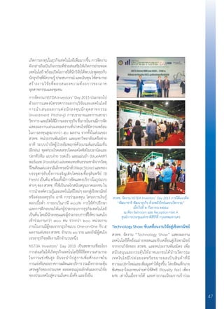 47
เกิดการลงทุนในธุรกิจเทคโนโลยีเพิ่มมากขึ้น การจัดงาน
ดังกล่าวถือเป็นกิจกรรมที่ช่วยส่งเสริมให้เกิดการถ่ายทอด
เทคโนโลยี พร้อมเปิดโอกาสให้นักวิจัยได้พบปะพูดคุยกับ
นักธุรกิจที่มีความรู้ประสบการณ์และเงินทุนให้สามารถ
สร้างงานวิจัยที่ตอบสนองความต้องการของภาค
อุตสาหกรรมและชุมชน
การจัดงาน NSTDA Investors’ Day 2015 ประกอบไป
ด้วยการแสดงนิทรรศการผลงานวิจัยและเทคโนโลยี
การน�ำเสนอผลงานต่อนักลงทุนนักอุตสาหกรรม
(Investment Pitching) การบรรยายและการเสวนา
วิชาการและเปิดให้มีการเจรจาธุรกิจซึ่งภายในงานมีการจัด
แสดงผลงานเด่นและผลงานที่น่าสนใจที่มีความพร้อม
ในการลงทุนสูงมากกว่า ๕๐ ผลงาน จากทั้งในส่วนของ
สวทช. หน่วยงานพันธมิตร และมหาวิทยาลัยเครือข่าย
อาทิ ระบบบ�ำบัดผู้ป่วยอัมพฤกษ์ด้วยเกมส์แอนนิเมชั่น
(ฝึกฝน) ชุดตรวจโรคสเตรปโตคอคโคซิสในปลานิลและ
ปลาทับทิม แบบง่าย รวดเร็ว และแม่นย�ำ (blueAMP)
พอร์แมท (PoreMat) แผ่นทดแทนหินธรรมชาติจากวัสดุ
รีไซเคิลแผ่นวงจรอิเล็กทรอนิกส์ (MagicStone) และซอง
บรรจุสารยับยั้งการเจริญเติบโตของเชื้อจุลินทรีย์ (B
Fresh) เป็นต้น พร้อมทั้งมีการจัดแสดงบริการในรูปแบบ
ต่างๆ ของ สวทช. ที่ใช้เป็นกลไกสนับสนุนภาคเอกชน ใน
การน�ำองค์ความรู้และเทคโนโลยีใหม่ๆออกสู่เชิงพาณิชย์
หรือต่อยอดธุรกิจ อาทิ การร่วมลงทุน โครงการเงินกู้
ดอกเบี้ยต�่ำ การยกเว้นภาษี ๓๐๐% การให้ค�ำปรึกษา
และการฝึกอบรมให้แก่ผู้ประกอบการธุรกิจเทคโนโลยี
เป็นต้นโดยมีนักลงทุนและผู้ประกอบการที่ให้ความสนใจ
เข้าร่วมงานกว่า ๗๐๐ คน จากกว่า ๒๐๐ หน่วยงาน
ภายในงานมีผู้ขอเจรจาธุรกิจแบบ One-on-One กับ ๕
ผลงานเด่นของ สวทช. จ�ำนวน ๑๖ ราย และยังมีผู้สนใจ
เจรจาธุรกิจหลังงานอีกจ�ำนวนหนึ่ง
NSTDA Investors’ Day 2015 เป็นสะพานเชื่อมโยง
การส่งเสริมให้เกิดธุรกิจเทคโนโลยีที่มีขีดความสามารถ
ในการแข่งขันสูง อันจะน�ำไปสู่การเพิ่มศักยภาพใน
การแข่งขันของภาคการผลิตและบริการรวมถึงการกระตุ้น
เศรษฐกิจของประเทศ ตลอดจนมุ่งผลักดันผลงานวิจัย
ของประเทศไปสู่ความมั่นคง มั่งคั่ง และยั่งยืน
Technology Show: ขับเคลื่อนงานวิจัยสู่เชิงพาณิชย์
สวทช. จัดงาน “Technology Show” แสดงผลงาน
เทคโนโลยีที่พร้อมถ่ายทอดและขับเคลื่อนสู่เชิงพาณิชย์
จากงานวิจัยของ สวทช. และหน่วยงานพันธมิตร เพื่อ
สนับสนุนและกระตุ้นให้ภาคเอกชนได้น�ำนวัตกรรม
เทคโนโลยีไปต่อยอดหรือขยายผลเป็นสินค้าที่มี
ความแปลกใหม่และเพิ่มมูลค่าให้สูงขึ้น โดยจัดแพ็กเกจ
พิเศษเอาใจเอกชนจ่ายค่าใช้สิทธิ (Royalty fee) เพียง
๒% เท่านั้นเมื่อขายได้ และค่าธรรมเนียมการเข้าร่วม
สวทช. จัดงาน NSTDA Investors’ Day 2015 ภายใต้แนวคิด
“พัฒนาชาติ พัฒนาธุรกิจ ด้วยพลังวิทย์และนวัตกรรม”
เมื่อวันที่ ๒ กันยายน ๒๕๕๘
ณ ห้อง Ballroom และ Reception Hall A
ศูนย์การประชุมแห่งชาติสิริกิติ์ กรุงเทพมหานคร
 