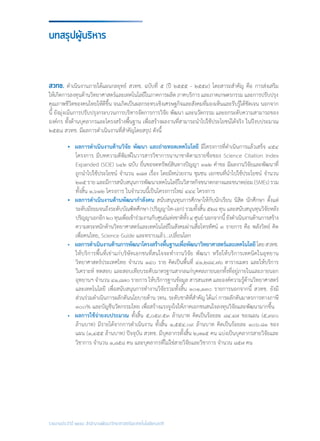 รายงานประจำ�ปี ๒๕๕๘ สำ�นักงานพัฒนาวิทยาศาสตร์และเทคโนโลยีแห่งชาติ
สวทช. ด�ำเนินงานภายใต้แผนกลยุทธ์ สวทช. ฉบับที่ ๕ (ปี ๒๕๕๕ - ๒๕๕๙) โดยสาระส�ำคัญ คือ การส่งเสริม
ให้เกิดการลงทุนด้านวิทยาศาสตร์และเทคโนโลยีในภาคการผลิต ภาคบริการ และภาคเกษตรกรรม และการปรับปรุง
คุณภาพชีวิตของคนไทยให้ดีขึ้น จนเกิดเป็นผลกระทบเชิงเศรษฐกิจและสังคมที่มองเห็นและรับรู้ได้ชัดเจน นอกจาก
นี้ ยังมุ่งเน้นการปรับปรุงกระบวนการบริหารจัดการการวิจัย พัฒนา และนวัตกรรม และยกระดับความสามารถของ
องค์กร ทั้งด้านบุคลากรและโครงสร้างพื้นฐาน เพื่อสร้างผลงานที่สามารถน�ำไปใช้ประโยชน์ได้จริง ในปีงบประมาณ
๒๕๕๘ สวทช. มีผลการด�ำเนินงานที่ส�ำคัญโดยสรุป ดังนี้
•	 ผลการด�ำเนินงานด้านวิจัย พัฒนา และถ่ายทอดเทคโนโลยี มีโครงการที่ด�ำเนินการแล้วเสร็จ ๔๕๔
โครงการ มีบทความตีพิมพ์ในวารสารวิชาการนานาชาติตามรายชื่อของ Science Citation Index
Expanded (SCIE) ๖๔๒ ฉบับ ยื่นขอจดทรัพย์สินทางปัญญา ๓๑๒ ค�ำขอ มีผลงานวิจัยและพัฒนาที่
ถูกน�ำไปใช้ประโยชน์ จ�ำนวน ๑๘๗ เรื่อง โดยมีหน่วยงาน ชุมชน เอกชนที่น�ำไปใช้ประโยชน์ จ�ำนวน
๒๓๕ ราย และมีการสนับสนุนการพัฒนาเทคโนโลยีในวิสาหกิจขนาดกลางและขนาดย่อม (SMEs) รวม
ทั้งสิ้น ๑,๖๑๒ โครงการ ในจ�ำนวนนี้เป็นโครงการใหม่ ๔๔๔ โครงการ
• 	ผลการด�ำเนินงานด้านพัฒนาก�ำลังคน สนับสนุนทุนการศึกษาให้กับนักเรียน นิสิต นักศึกษา ตั้งแต่
ระดับมัธยมจนถึงระดับบัณฑิตศึกษา (ปริญญาโท-เอก) รวมทั้งสิ้น ๕๒๘ ทุน และสนับสนุนทุนวิจัยหลัง
ปริญญาเอกอีก๒๐ทุนเพื่อเข้าร่วมงานกับศูนย์แห่งชาติทั้ง๔ศูนย์นอกจากนี้ยังด�ำเนินงานด้านการสร้าง
ความตระหนักด้านวิทยาศาสตร์และเทคโนโลยีในสังคมผ่านสื่อโทรทัศน์ ๓ รายการ คือ พลังวิทย์ คิด
เพื่อคนไทย, Science Guide และทราบแล้ว...เปลี่ยนโลก
• 	 ผลการด�ำเนินงานด้านการพัฒนาโครงสร้างพื้นฐานเพื่อพัฒนาวิทยาศาสตร์และเทคโนโลยีโดยสวทช.
ให้บริการพื้นที่เช่าแก่บริษัทเอกชนที่สนใจจะท�ำงานวิจัย พัฒนา หรือให้บริการเทคนิคในอุทยาน
วิทยาศาสตร์ประเทศไทย จ�ำนวน ๑๔๐ ราย คิดเป็นพื้นที่ ๔๑,๒๘๔.๗๖ ตารางเมตร และให้บริการ
วิเคราะห์ ทดสอบ และสอบเทียบระดับมาตรฐานสากลแก่บุคคลภายนอกทั้งที่อยู่ภายในและภายนอก
อุทยานฯ จ�ำนวน ๔๑,๘๗๐ รายการ ให้บริการฐานข้อมูล สารสนเทศ และองค์ความรู้ด้านวิทยาศาสตร์
และเทคโนโลยี เพื่อสนับสนุนการท�ำงานวิจัยรวมทั้งสิ้น ๑๐๑,๑๓๐ รายการนอกจากนี้ สวทช. ยังมี
ส่วนร่วมด�ำเนินการผลักดันนโยบายด้าน วทน. ระดับชาติที่ส�ำคัญ ได้แก่ การผลักดันมาตรการทางภาษี
๓๐๐% และบัญชีนวัตกรรมไทย เพื่อสร้างแรงจูงใจให้ภาคเอกชนสนใจลงทุนวิจัยและพัฒนามากขึ้น
• 	 ผลการใช้จ่ายงบประมาณ ทั้งสิ้น ๕,๐๕๙.๕๓ ล้านบาท คิดเป็นร้อยละ ๘๔.๔๗ ของแผน (๕,๙๙๐
ล้านบาท) มีรายได้จากการด�ำเนินงาน ทั้งสิ้น ๑,๕๕๔.๐๙ ล้านบาท คิดเป็นร้อยละ ๑๐๖.๘๑ ของ
แผน (๑,๔๕๕ ล้านบาท) ปัจจุบัน สวทช. มีบุคลากรทั้งสิ้น ๒,๗๑๕ คน แบ่งเป็นบุคลากรสายวิจัยและ
วิชาการ จ�ำนวน ๑,๘๕๘ คน และบุคลากรที่ไม่ใช่สายวิจัยและวิชาการ จ�ำนวน ๘๕๗ คน
บทสรุปผู้บริหาร
 