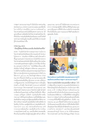 รายงานประจำ�ปี ๒๕๕๘ สำ�นักงานพัฒนาวิทยาศาสตร์และเทคโนโลยีแห่งชาติ
ราชสุดาฯ สยามบรมราชกุมารี เนื่องในโอกาสทรงเจริญ
พระชนมายุ ๖๐ พรรษา ๒ เมษายน ๒๕๕๘ และเพื่อเปิด
โอกาสให้เยาวชนที่มีความสามารถพิเศษด้าน
วิทยาศาสตร์และเทคโนโลยีได้แสดงความสามารถ ได้
แลกเปลี่ยนความคิดเห็นกับนักวิทยาศาสตร์ระดับโลกอีก
ทั้งยังเป็นการส่งเสริมสัมพันธไมตรีและความเข้าใจอันดี
ระหว่างเยาวชนในภูมิภาคเอเชียและท�ำให้นานาประเทศ
รู้จักประเทศไทยมากขึ้น
STEM Day 2015
“เรียนรู้ให้สนุก ฝึกคิดแบบสะเต็ม เติมเต็มทักษะชีวิต”
สวทช. ร่วมมือกับส�ำนักงานคณะกรรมการนโยบาย
วิทยาศาสตร์เทคโนโลยีและนวัตกรรมแห่งชาติ (สวทน.)
ในโครงการ “ส่งเสริมการใช้ศักยภาพด้านโครงสร้าง
พื้นฐานและบุคลากรของหน่วยงานในสังกัดกระทรวง
วิทยาศาสตร์และเทคโนโลยีเพื่อขับเคลื่อนนวัตกรรมโดย
การยกระดับและทักษะความรู้ด้านSTEMให้แก่นักเรียน
ครู และบุคลากรวัยท�ำงาน” โดยได้พัฒนาต้นแบบสื่อ
ส่งเสริมการเรียนรู้ หลักสูตรการจัดอบรม และแนวทาง
การจัดกิจกรรมที่เหมาะสมและครอบคลุมกลุ่มเป้าหมาย
ได้แก่ เยาวชน ผู้ปกครอง ครู ตลอดจนบุคลากรวัยท�ำงาน
ได้มากกว่า ๑๒,๐๐๐ คน จึงน�ำไปสู่การจัดงาน STEM
Day2015ขึ้นระหว่างวันที่๑๙–๒๐ตุลาคม๒๕๕๘เพื่อ
กระตุ้นและส่งเสริมให้ครู ผู้ปกครอง เยาวชน เครือข่าย
ภาครัฐและเอกชน ตระหนักถึงคุณค่าของการเรียนรู้ใน
ศาสตร์ ๔ ด้านคือ วิทยาศาสตร์ (Science) เทคโนโลยี
(Technology) วิศวกรรมศาสตร์ (Engineering) และ
คณิตศาสตร์ (Mathematics) โดยน�ำความรู้ต่างศาสตร์
มาเชื่อมโยงกันและน�ำสู่การแก้ปัญหาในชีวิตจริง ที่ต้อง
วางแผน แก้ปัญหา ลงมือท�ำ จนเกิดเป็นวิธีการหรือ
กระบวนการที่เป็นรูปธรรมชัดเจนรวมทั้งเพื่อพัฒนาและ
ส่งเสริมศักยภาพครูแกนน�ำผู้สอนสะเต็มศึกษาให้สามารถ
จัดการเรียนการสอนด้านสะเต็มได้อย่างมีประสิทธิภาพ
โดยมีครู นักเรียน และผู้สนใจในวงการสะเต็มศึกษาเข้า
ร่วมงานกว่า ๔๐๐ คน ประกอบด้วยกิจกรรม อาทิ
การบรรยายพิเศษเรื่อง สะเต็มศึกษากับการเรียน
การสอนในศตวรรษที่ ๒๑ และเรื่องทิศทางของสะเต็ม
ศึกษาในประเทศไทยโดยผู้ทรงคุณวุฒิทางด้านการศึกษา
และเยาวชน นอกจากนี้ ยังมีนิทรรศการจากหน่วยงาน
ต่างๆ การประชุมปฏิบัติการที่เป็นเวทีให้ครูน�ำเสนอ และ
แลกเปลี่ยนผลงานที่ได้ด�ำเนินงานจัดกิจกรรมสะเต็ม
ศึกษาในชั้นเรียน และการแนะแนวอาชีพด้านสะเต็มจาก
ฑูตสะเต็ม เป็นต้น
กิจกรรมโครงการเทคโนโลยีสารสนเทศตามพระราชด�ำริ	
สมเด็จพระเทพรัตนราชสุดาฯ สยามบรมราชกุมารี
โครงการเทคโนโลยีสารสนเทศเพื่อการศึกษา ได้มี
การพัฒนาศักยภาพบุคลากรครูและนักเรียนในโครงการ
ซึ่งส่วนใหญ่เป็นโรงเรียนในชนบท ผ่านกิจกรรมการฝึก
อบรม อาทิ การพัฒนาทักษะการเขียนโปรแกรม
คอมพิวเตอร์ส�ำหรับนักเรียนในชนบทและสามเณรใน
โรงเรียนพระปริยัติธรรม การใช้ไอซีทีจัดการเรียนรู้ด้วย
โครงการการซ่อมบ�ำรุงรักษาเครื่องคอมพิวเตอร์เบื้องต้น
การประยุกต์ใช้ไอซีทีส�ำหรับมุสลิมศึกษา เป็นต้น รวม
ประมาณ ๑๒-๑๕ ครั้งต่อปี ในปีงบประมาณ ๒๕๕๘ มี
นักเรียนและสามเณรที่ผ่านโครงการได้รับคัดเลือกให้เข้า
เรียนต่อมหาวิทยาลัยในโควต้าพิเศษจ�ำนวน ๑๕ คน จาก
การเข้าค่าย 2B-KMUTT มหาวิทยาลัยเทคโนโลยี
พระจอมเกล้าธนบุรี จ�ำนวน ๕ คน เข้าศึกษาต่อคณะ
วิศวกรรมศาสตร์ มหาวิทยาลัยปัญญาภิวัฒน์ จ�ำนวน
 