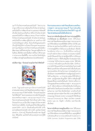 57
กุมารี ด้านวิทยาศาสตร์และเทคโนโลยี” โดยรวบรวม
ปาฐกถาที่ทรงบรรยายพิเศษเกี่ยวกับวิทยาศาสตร์และ
เทคโนโลยีกับการพัฒนาด้านต่างๆ และพระราชนิพนธ์ที่
เกี่ยวข้องโดยจ�ำแนกเป็นด้านการศึกษาด้านวิทยาศาสตร์
และเทคโนโลยีกับการพัฒนาภาพรวม ด้านเยาวชนไทย
กับวิทยาศาสตร์และเทคโนโลยี ด้านวิทยาศาสตร์และ
เทคโนโลยีกับการพัฒนาผู้ด้อยโอกาส และด้านการใช้
ประโยชน์ข้อมูลดาวเทียม อันจะเป็นข้อมูลและแหล่ง
เรียนรู้ส�ำคัญให้ทราบถึงพระวิริยะอุตสาหะและพระ
มหากรุณาธิคุณในการน�ำวิทยาศาสตร์และเทคโนโลยีมา
พัฒนาคุณภาพชีวิตของคนไทย โดยเฉพาะผู้ด้อยโอกาส
ในสังคม เพื่อให้เขาเหล่านั้นมีโอกาสทั้งในการศึกษาและ
การประกอบอาชีพที่ดีขึ้น สามารถเป็นก�ำลังส�ำคัญใน
การพัฒนาเศรษฐกิจและสังคมของประเทศไทยต่อไป
หนังสือการ์ตูน “ปังปอนด์ ตะลุยโลกวิทย์ พิชิตไอที”
สวทช. ในฐานะฝ่ายเลขานุการโครงการเทคโนโลยี
สารสนเทศตามพระราชด�ำริสมเด็จพระเทพรัตนราชสุดาฯ
สยามบรมราชกุมารี จัดท�ำหนังสือ “ปังปอนด์ ตะลุยโลก
วิทย์ พิชิตไอที” โดยถ่ายทอดพระราชกรณียกิจในสมเด็จ
พระเทพรัตนราชสุดาฯ สยามบรมราชกุมารี ด้าน
วิทยาศาสตร์และเทคโนโลยี ที่เล่าเรื่องผ่านตัวการ์ตูน
ปังปอนด์ จ�ำนวน ๕ เรื่อง ได้แก่ เจ๋งสุดๆ นักวิทยาศาสตร์
ไทยไปร่วมงานที่เซิร์น ท่องดินแดนขั้วโลกใต้ผจญภัยใน
แอนตาร์กติกา eDLTV เรียนด้วยตัวเองก็เก่งได้ น่าทึ่ง
อุปกรณ์ไฮเทคช่วยคนพิการท�ำงานได้ และโซลาร์เซลล์
แสงสว่าง...น�ำความรู้ ซึ่งแต่ละเรื่องจะมีภาพการ์ตูนที่
สนุก สีสันสดใส และปิดท้ายด้วยบทสรุปสาระน่ารู้ที่มี
ประโยชน์
กิจกรรมสนองพระราชด�ำริสมเด็จพระเทพรัตน-	
ราชสุดาฯ สยามบรมราชกุมารี ในการส่งเสริม	
นักวิทยาศาสตร์รุ่นใหม่ของไทยให้ก้าวสู่เวที
วิทยาศาสตร์และเทคโนโลยีระดับสากล
โครงการการคัดเลือกผู้แทนเข้าร่วมการประชุมผู้ได้รับ	
รางวัลโนเบล ณ เมืองลินเดา สวทช. ได้รับสนอง
พระราชด�ำริสมเด็จพระเทพรัตนราชสุดาฯสยามบรมราช
กุมารีที่ทรงมีพระประสงค์ให้นิสิตนักศึกษานักวิจัยและ
นักวิทยาศาสตร์ของไทยได้มีโอกาสเข้าร่วมกิจกรรม
การประชุมผู้ได้รับรางวัลโนเบล ณ เมืองลินเดา เพื่อเปิด
โลกทัศน์ทางวิชาการ อีกทั้งได้มีโอกาสเรียนรู้
ความก้าวหน้าทางวิทยาการใหม่ๆ จากประสบการณ์จริง
ของนักวิจัยและนักวิทยาศาสตร์ผู้เคยได้รับรางวัลโนเบล
ในอดีตจ�ำนวนมาก ที่ได้รับเชิญให้มาน�ำเสนอผลงานใน
การประชุม ในปีงบประมาณ ๒๕๕๘ สวทช. ได้ด�ำเนิน
การประกาศรับสมัครและคัดเลือกนิสิต นักศึกษา
อาจารย์นักวิจัยและนักวิทยาศาสตร์รุ่นใหม่ ในสาขาเคมี
ฟิสิกส์ และสรีรวิทยาหรือแพทยศาสตร์ เพื่อเป็นตัวแทน
ของประเทศไทย เข้าร่วมกิจกรรมการประชุมดังกล่าว ณ
เมืองลินเดาประเทศสหพันธ์สาธารณรัฐเยอรมนีระหว่าง
วันที่ ๒๘ มิถุนายน – ๓ กรกฎาคม ๒๕๕๘ ทั้งนี้ หลังจาก
สวทช. และผู้แทนสมาชิกมูลนิธิฯ ได้ท�ำการคัดเลือกผู้ที่
มีคุณสมบัติเหมาะสมในขั้นต้นแล้ว จึงน�ำความขึ้นกราบ
บังคมทูลสมเด็จพระเทพรัตนราชสุดาฯ สยามบรมราช
กุมารี เพื่อทรงมีพระราชวินิจฉัยคัดเลือกในขั้นตอน
สุดท้ายต่อไป โดยตัวแทนประเทศไทย ได่แก่ นายอธิปัตย์
มะโนยานะ (มหาวิทยาลัยเชียงใหม่) นายภัทรเกียรติ
แสนคงสุข (จุฬาลงกรณ์มหาวิทยาลัย) นางสาวทิพย์ร�ำไพ
ธรรมมงกุฎ (ไบโอเทค สวทช.) นายอนุพงศ์ ตั้งพีรชัยกุล
(Harvard University) ดร. อัชฌา กอบวิทยา (เนคเทค
สวทช.) และ ดร. ปัญชิกา ปรังเขียว (มหาวิทยาลัย
เชียงใหม่)
โครงการนักศึกษาภาคฤดูร้อนเซิร์น สวทช. ได้รับสนอง
พระราชด�ำริสมเด็จพระเทพรัตนราชสุดาฯสยามบรมราช
กุมารี ที่ทรงมีพระราชประสงค์ให้นักศึกษา และครูฟิสิกส์
ระดับมัธยมศึกษาจากประเทศไทยเข้าร่วมโครงการ
CERN Summer Student Programme และ CERN
 