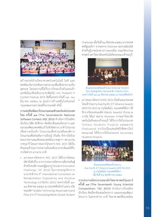 59
สร้างสรรค์ด้านวิทยาศาสตร์เทคโนโลยี ไอที และ
ซอฟต์แวร์มาประชันความสามารถเพื่อเฟ้นหาความเป็น
สุดยอด โดยผลงานที่ได้รับรางวัลจะเป็นตัวแทนเข้า
แข่งขันในเวทีระดับนานาชาติต่อไป งาน Thailand IT
Contest Festival 2015 จัดขึ้นระหว่างวันที่ ๑๘ - ๒๐
มีนาคม ๒๕๕๘ ณ ศูนย์การค้าแฟชั่นไอส์แลนด์
กรุงเทพมหานคร โดยมีกิจกรรมหลัก ดังนี้
การแข่งขันพัฒนาโปรแกรมคอมพิวเตอร์แห่งประเทศ	
ไทย ครั้งที่ ๑๗ (The Seventeenth National	
Software Contest: NSC 2015) ด�ำเนินการรับสมัคร
นักเรียน นิสิต นักศึกษา คัดเลือกข้อเสนอโครงการ และ
มอบทุนพัฒนาซอฟต์แวร์ ในหัวข้อต่างๆ อาทิ โปรแกรม
เพื่อความบันเทิง โปรแกรมเพื่อช่วยเหลือคนพิการ
โปรแกรมเพื่อส่งเสริมการเรียนรู้ เป็นต้น ชิงรางวัลถ้วย
พระราชทานสมเด็จพระเทพรัตนราชสุดาฯ สยามบรม
ราชกุมารี โดยเยาวชนจากโครงการ NSC 2015 ได้เป็น
ตัวแทนเข้าร่วมการประกวดในระดับนานาชาติและได้รับ
รางวัลต่างๆ มากมาย อาทิ
• 	 เยาวชนจากโครงการ NSC 2015 ได้รับรางวัลชนะ
เลิศ อันดับที่ ๒ จากการประกวดโครงงานสิ่งประดิษฐ์
ส�ำหรับคนพิการและผู้สูงอายุ (Student Innovation
Challenge: SIC 2015) ในการประชุมวิชาการ
นานาชาติ the 9th
international Convention on
Rehabilitation Engineering and Assistive
Technology (i-CREATe 2015) ระหว่างวันที่ ๑๑-
๑๔ สิงหาคม ๒๕๕๘ ณ ประเทศสิงคโปร์ และรางวัล
ชนะเลิศTangibleTechnologyAwardและGrand
Prize จาก VT KnowledgeWorks Global Student
Challengeเมื่อวันที่๒๑สิงหาคม๒๕๕๘ณประเทศ
สหรัฐอเมริกา จากผลงาน Visionear (อุปกรณ์สวมใส่
ส�ำหรับผู้บกพร่องทางการมองเห็น) คณะวิศวกรรม
ศาสตร์ มหาวิทยาลัยเทคโนโลยีพระจอมเกล้าธนบุรี
• 	 เยาวชนจากโครงการNSC2015เป็นตัวแทนประเทศ
ไทยเข้าร่วมงาน Asia Pacific ICT Alliance Awards
(APICTA) 2015 ณ กรุงโคลัมโบ ประเทศศรีลังกา ได้
รับรางวัลรองชนะเลิศ (Merits Awards) จ�ำนวน ๒
รางวัล ได้แก่ ผลงาน Visionear จากมหาวิทยาลัย
เทคโนโลยีจอมเกล้าธนบุรี ได้รับรางวัลในประเภท
Tertiary Students Projects และผลงาน
Chaturamal จากโรงเรียนเซนต์ฟรังซีสซาเวียร์
คอนแวนต์ ได้รับรางวัลในประเภท Secondary
Students Projects
การประกวดโครงงานของนักวิทยาศาสตร์รุ่นเยาว์	
ครั้งที่ ๑๗ (The Seventeeth Young Scientist	
Competition: YSC 2015) ด�ำเนินการรับสมัคร
นักเรียน คัดเลือกข้อเสนอโครงการ และมอบทุนพัฒนา
โครงการ ในสาขาต่างๆ อาทิ วิทยาศาสตร์สิ่งแวดล้อม
ตัวแทนประเทศไทยเข้าร่วมการประกวด SIC2015
ในการประชุมวิชาการนานาชาติ i-CREATe 2015
ระหว่างวันที่ ๑๑-๑๔ สิงหาคม ๒๕๕๘ ณ ประเทศสิงคโปร์
ตัวแทนประเทศไทยเข้าร่วมงาน
Asia Pacific ICT Alliance Awards (APICTA) 2015
ณ กรุงโคลัมโบ ประเทศศรีลังกา
เมื่อวันที่ ๒๑ พฤศจิกายน ๒๕๕๘
 