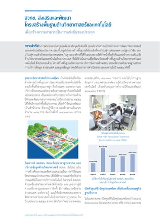 รายงานประจำ�ปี ๒๕๕๘ สำ�นักงานพัฒนาวิทยาศาสตร์และเทคโนโลยีแห่งชาติ
สวทช. ส่งเสริมและพัฒนา
โครงสร้างพื้นฐานด้านวิทยาศาสตร์และเทคโนโลยี
เพื่อสร้างความสามารถในการแข่งขันของประเทศ
อุทยานวิทยาศาสตร์ประเทศไทย เป็นนิคมวิจัยที่พร้อม
ด้วยโครงสร้างพื้นฐานทางวิทยาศาสตร์และเทคโนโลยีซึ่ง
รวมถึงพื้นที่เช่าคุณภาพสูง สิ่งอ�ำนวยความสะดวก และ
บริการที่ตอบสนองต่อความต้องการของธุรกิจเทคโนโลยี
อย่างครบวงจร เป็นแหล่งรองรับการขยายกิจกรรมด้าน
วิจัยและพัฒนาของภาคเอกชน ในปีงบประมาณ ๒๕๕๘
ได้ให้บริการเช่าพื้นที่แก่เอกชน เพื่อท�ำวิจัยและพัฒนา
เป็นส�ำนักงาน ห้องปฏิบัติการ และโรงงานต้นแบบ
จ�ำนวน ๑๔๗ ราย คิดเป็นพื้นที่ ๔๑,๒๘๔.๗๖ ตาราง
เมตร
วิเคราะห์ ทดสอบ สอบเทียบมาตรฐานสากล และ
บริการข้อมูลด้านวิทยาศาสตร์ สวทช. มีส่วนร่วมใน
การสร้างศักยภาพและขีดความสามารถในการท�ำวิจัยและ
วิศวกรรมแก่ภาคเอกชน เพื่อให้สามารถแข่งขันกับต่าง
ประเทศได้ โดยการบริการเทคโนโลยี วิเคราะห์ ทดสอบ
ด้วยเครื่องมือวิทยาศาสตร์ที่ทันสมัย และบุคลากรผู้มี
ความเชี่ยวชาญเฉพาะทาง อีกทั้ง มีการพัฒนาเครือข่าย
สารสนเทศ องค์ความรู้ และให้บริการสารสนเทศทาง
วิทยาศาสตร์และเทคโนโลยีหลากหลายรูปแบบ ใน
ปีงบประมาณ๒๕๕๘สวทช.ให้บริการวิเคราะห์ทดสอบ
และสอบเทียบ ๔๑,๘๗๐ รายการ และให้บริการฐาน
ข้อมูล สารสนเทศ และองค์ความรู้ด้านวิทยาศาสตร์และ
เทคโนโลยี เพื่อสนับสนุนการท�ำงานวิจัยและพัฒนา
๑๐๑,๑๓๐ รายการ
เปิดตัวศูนย์ชีววัสดุประเทศไทยเพื่อขับเคลื่อนเศรษฐกิจ	
ฐานชีวภาพ
ไบโอเทคสวทช.เปิดศูนย์ชีววัสดุประเทศไทย(Thailand
Bioresource Research Center หรือ TBRC) ณ อาคาร
ความสำ�เร็จในการด�ำเนินงานใดๆย่อมต้องอาศัยจุดเริ่มต้นที่ดีเช่นเดียวกันความก้าวหน้าของการพัฒนาวิทยาศาสตร์
และเทคโนโลยีของประเทศ ย่อมขึ้นอยู่กับโครงสร้างพื้นฐานที่เข้มแข็งที่จะน�ำไปสู่การต่อยอดความรู้สู่การวิจัย และ
น�ำไปสู่ความส�ำเร็จของประเทศ สวทช. ในฐานะองค์กรที่ได้รับมอบหมายให้ท�ำหน้าที่ผลักดันและสร้างความเข้มแข็ง
ด้านวิทยาศาสตร์และเทคโนโลยีของประเทศ จึงได้ด�ำเนินงานเพื่อพัฒนาโครงสร้างพื้นฐานด้านวิทยาศาสตร์และ
เทคโนโลยี ซึ่งประกอบด้วย โครงสร้างพื้นฐานเชิงกายภาพ บริการวิเคราะห์ ทดสอบ สอบเทียบระดับมาตรฐานสากล
การบริการข้อมูล สารสนเทศ และฐานข้อมูล โดยมีตัวอย่างการด�ำเนินงาน และผลงานในปี ๒๕๕๘ ดังนี้
กล้องจุลทรรศน์อิเล็กตรอน
Ultra-high Resolution Scanning
Electron Microscope (SEM)
สถิติการให้บริการวิเคราะห์ ทดสอบ สอบเทียบ
และบริการข้อมูลวิทยาศาสตร์
 