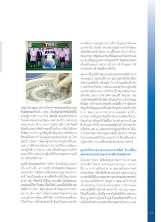 63
กลุ่มนวัตกรรม ๒ อุทยานวิทยาศาสตร์ประเทศไทย ศูนย์
ชีววัสดุประเทศไทย (TBRC) เป็นศูนย์บริการชีววัสดุที่มี
มาตรฐานระดับนานาชาติ เพื่อสนับสนุนงานวิจัยทาง
วิทยาศาสตร์และการพัฒนาเทคโนโลยีชีวภาพในภาค
อุตสาหกรรม ด้วยระบบการบริหารจัดการชีววัสดุที่
ทันสมัยและประสิทธิภาพสูงทั้งในด้านการจัดเก็บรักษา
ชีววัสดุ การบริการฐานข้อมูลชีววัสดุ และการด�ำเนินการ
ที่สอดคล้องรองรับกับกฎหมายและระเบียบต่างๆ โดย
มุ่งสร้างกลไกการพัฒนาฐานทรัพยากรจุลินทรีย์และ
เทคโนโลยีชีวภาพที่สามารถน�ำไปใช้ในการพัฒนา
เศรษฐกิจชีวภาพของประเทศ เพื่อสนับสนุนการเข้าถึง
และการใช้ประโยชน์จากจุลินทรีย์ในภาคอุตสาหกรรมได้
อย่างมีประสิทธิภาพ
ศูนย์ชีววัสดุประเทศไทย (TBRC) มีการด�ำเนินงานแบ่ง
เป็น ๓ ด้าน คือ (๑) การบริการชีววัสดุพร้อมข้อมูลและ
เทคโนโลยีการใช้ประโยชน์ในระดับมาตรฐานของนานา
ชาติ โดยเป็นศูนย์กลางการให้บริการชีววัสดุประเภท
ต่างๆ เช่น จุลินทรีย์ ดีเอ็นเอ พลาสมิด โมโนโคลนอล
แอนติบอดีไฮบริโดรมาเนื้อเยื่อสัตว์และเนื้อเยื่อพืชรวม
ทั้งให้บริการอื่นๆ ที่เกี่ยวข้องกับชีววัสดุแบบครบวงจร
(๒) การบริหารจัดการเครือข่ายคลังชีววัสดุของประเทศ
และภูมิภาคอาเซียน เพื่อให้มีการเก็บรักษาและศึกษา
วิจัยด้านการใช้ประโยชน์ชีววัสดุให้เหมาะสมกับ
ความต้องการของอุตสาหกรรมทั้งระดับภูมิภาค ประเทศ
และท้องถิ่น โดยสร้างความร่วมมือผ่านเครือข่ายศูนย์
จุลินทรีย์และชีววัสดุต่างๆ ทั้งในสถาบันการศึกษา
หน่วยงานภาครัฐและเอกชนทั้งในและนอกประเทศและ
(๓) ฐานข้อมูลบูรณาการข้อมูลคลังชีววัสดุของประเทศ
เพื่อสนับสนุนความสามารถในการเข้าถึงและการใช้
ประโยชน์จากชีววัสดุได้อย่างยั่งยืน
นอกจากนี้ ศูนย์ชีววัสดุประเทศไทย (TBRC) ยังให้บริการ
ครอบคลุม๓กลุ่มงานคือ(๑)กลุ่มงานด้านชีววัสดุได้แก่
รับฝากและให้บริการชีววัสดุ บริการด้านเทคนิคเกี่ยวกับ
การเก็บรักษาชีววัสดุการคัดแยกและจัดจ�ำแนกจุลินทรีย์
และบริการฝึกอบรมการเก็บรักษาชีววัสดุ การจัดจ�ำแนก
จุลินทรีย์ และการบริหารจัดการศูนย์ชีววัสดุ (๒) กลุ่ม
งานด้านข้อมูลชีววัสดุ ได้แก่ เป็นศูนย์กลางบริการข้อมูล
ชีววัสดุ บริการระบบคอมพิวเตอร์เพื่อบริหารจัดการ
ข้อมูลชีววัสดุและการเชื่อมโยงข้อมูลของสมาชิกเครือ
ข่าย พัฒนาและบริการระบบคอมพิวเตอร์ใน
การวิเคราะห์ข้อมูลชีววัสดุที่จ�ำเป็นต่องานวิจัย เชื่อมโยง
ข้อมูลกับฐานข้อมูลชีววัสดุอื่นๆ ในระดับนานาชาติ และ
ฝึกอบรมการใช้งานระบบซอฟต์แวร์ให้แก่สมาชิก
เครือข่าย และ (๓) กลุ่มงานด้านกฎหมายชีวภาพ ได้แก่
การบริหารจัดการด้านกฎหมายที่เกี่ยวข้องกับการด�ำเนิน
กิจกรรมของคลังชีววัสดุ และบริการให้ค�ำปรึกษาด้าน
กฎหมายชีวภาพ และฝึกอบรมให้แก่หน่วยงานต่างๆ
ศูนย์นวัตกรรมอาหารและอาหารสัตว์ ขับเคลื่อน
อุตสาหกรรมอาหารและอาหารสัตว์ของประเทศ
ไบโอเทค สวทช. ได้จัดตั้งศูนย์นวัตกรรมอาหารและ
อาหารสัตว์ (Food and Feed Innovation Center)
ขึ้น ณ อาคารนวัตกรรม ๒ อุทยานวิทยาศาสตร์
ประเทศไทย เพื่อเพิ่มศักยภาพและความสามารถใน
การแข่งขันให้กับภาคอุตสาหกรรมอาหารและอาหารสัตว์
ของประเทศไทยโดยการบูรณาการความเชี่ยวชาญที่
เกี่ยวข้องกับการใช้ประโยชน์จากทรัพยากรชีวภาพและ
เทคโนโลยีที่เกี่ยวข้องในด้านต่างๆทั้งภายในและภายนอก
ให้อยู่ที่จุดเดียว โดยมีฐานเทคโนโลยีส�ำคัญ ประกอบ
ด้วย ฐานความรู้และข้อมูลด้านทรัพยากรชีวภาพ
เทคโนโลยีกระบวนการทางชีวภาพอย่างเป็นระบบ และ
 